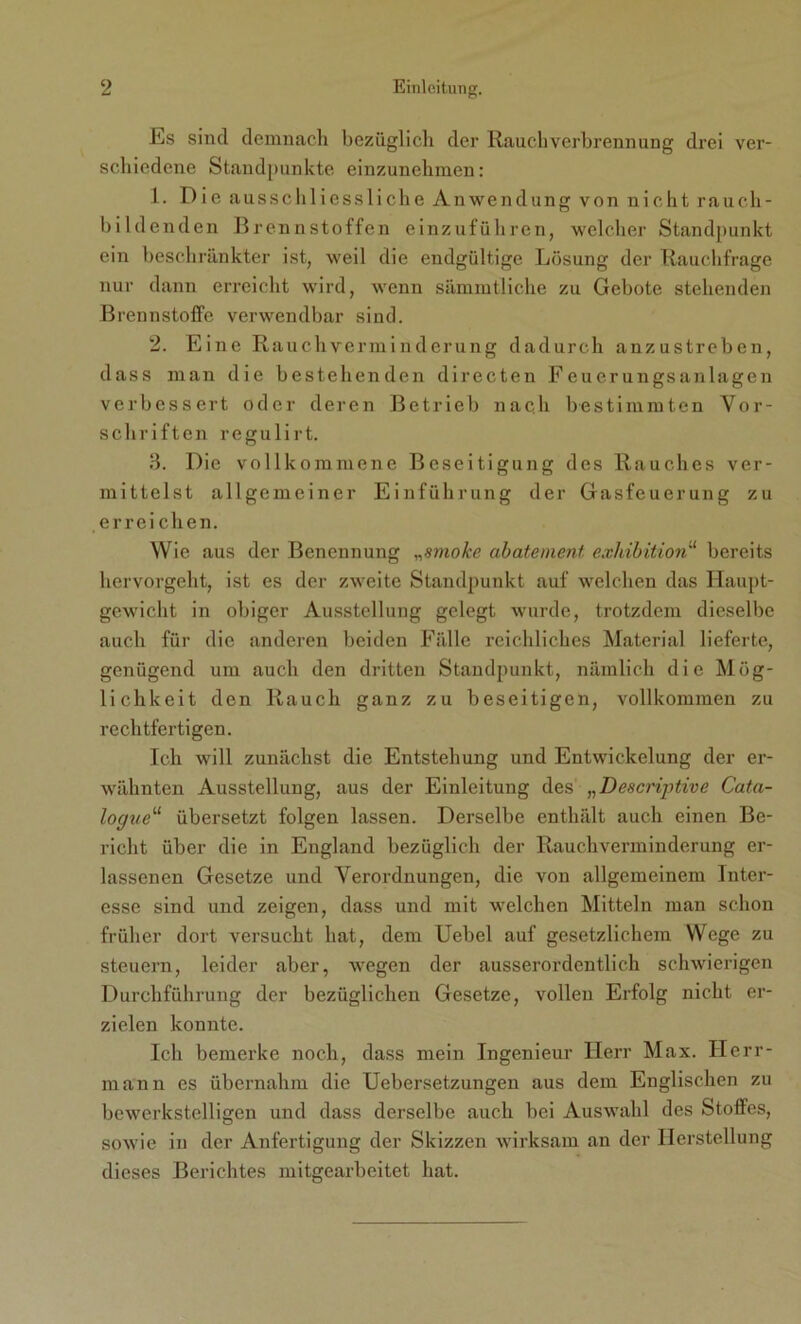 Es sind demnach bezüglich der Rauch Verbrennung drei ver- schiedene Standpunkte einzunchmen: 1. Die ausschliessliche Anwendung von nicht rauch- bildenden Brennstoffen einzuführen, welcher Standpunkt ein beschränkter ist, weil die endgültige Lösung der Rauchfrage nur dann erreicht wird, wenn sämmtliche zu Gebote stehenden Brennstoffe verwendbar sind. 2. Eine Rauchverminderung dadurch anzustreben, dass man die bestehenden directen Feuerungsanlagen verbessert oder deren Betrieb nach bestimmten Vor- schriften regulirt. 3. Die vollkommene Beseitigung des Rauches ver- mittelst allgemeiner Einführung der Gasfeuerung zu erreichen. Wie aus der Benennung „smoke abatement exhibition“ bereits hervorgeht, ist es der zweite Standpunkt auf welchen das Haupt- gewicht in obiger Ausstellung gelegt wurde, trotzdem dieselbe auch für die anderen beiden Fälle reichliches Material lieferte, genügend um auch den dritten Standpunkt, nämlich die Mög- lichkeit den Rauch ganz zu beseitigen, vollkommen zu rechtfertigen. Ich will zunächst die Entstehung und Entwickelung der er- wähnten Ausstellung, aus der Einleitung des „Descnptive Cata- logueu übersetzt folgen lassen. Derselbe enthält auch einen Be- richt über die in England bezüglich der Rauchverminderung er- lassenen Gesetze und Verordnungen, die von allgemeinem Inter- esse sind und zeigen, dass und mit welchen Mitteln man schon früher dort versucht hat, dem Uebel auf gesetzlichem Wege zu steuern, leider aber, wegen der ausserordentlich schwierigen Durchführung der bezüglichen Gesetze, vollen Erfolg nicht er- zielen konnte. Ich bemerke noch, dass mein Ingenieur Herr Max. Herr- mann es übernahm die Uebersetzungen aus dem Englischen zu bewerkstelligen und dass derselbe auch bei Auswahl des Stoffes, sowie in der Anfertigung der Skizzen wirksam an der Herstellung dieses Berichtes mitgearbeitet hat.