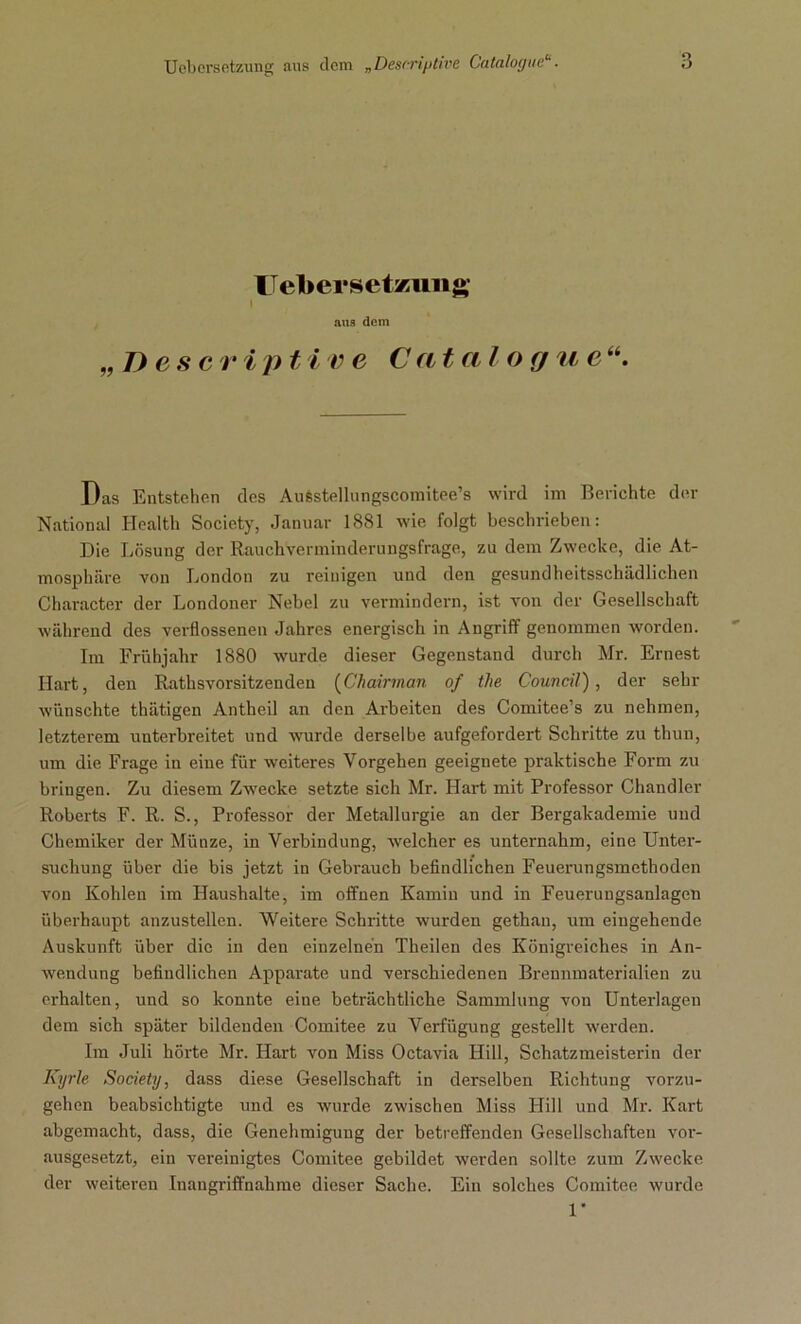 IT ebersetzuiig aus dem B esc v i ptive Cat al o g u c Das Entstehen des Aufestellungscomitee’s wird im Berichte der National Health Society, Januar 1881 wie folgt beschrieben: Die Lösung der Rauchverminderungsfrage, zu dem Zwecke, die At- mosphäre von London zu reinigen und den gesundheitsschädlichen Character der Londoner Nebel zu vermindern, ist von der Gesellschaft während des verflossenen Jahres energisch in Angriff genommen worden. Im Frühjahr 1880 wurde dieser Gegenstand durch Mr. Ernest Hart, den Rathsvorsitzenden (Chairman of the Council), der sehr wünschte thätigen Antheil an den Arbeiten des Comitee’s zu nehmen, letzterem unterbreitet und wurde derselbe aufgefordert Schritte zu thun, um die Frage in eine für weiteres Vorgehen geeignete praktische Form zu bringen. Zu diesem Zwecke setzte sich Mr. Hart mit Professor Chandler Roberts F. R. S., Professor der Metallurgie an der Bergakademie und Chemiker der Münze, in Verbindung, welcher es unternahm, eine Unter- suchung über die bis jetzt in Gebrauch befindlichen Feuerungsmethoden von Kohlen im Haushalte, im offnen Kamin und in Feuerungsanlagcn überhaupt anzustellen. Weitere Schritte wurden gethan, um eingehende Auskunft über die in den einzelnen Theilen des Königreiches in An- wendung befindlichen Apparate und verschiedenen Brennmaterialien zu erhalten, und so konnte eine beträchtliche Sammlung von Unterlagen dem sieb später bildenden Comitee zu Verfügung gestellt werden. Im Juli hörte Mr. Hart von Miss Octavia Hill, Schatzmeisterin der Kyrie Society, dass diese Gesellschaft in derselben Richtung vorzu- gehen beabsichtigte und es wurde zwischen Miss Hill und Mi-. Kart abgemacht, dass, die Genehmigung der betreffenden Gesellschaften vor- ausgesetzt, ein vereinigtes Comitee gebildet werden sollte zum Zwecke der weiteren Inangriffnahme dieser Sache. Ein solches Comitee wurde 1*