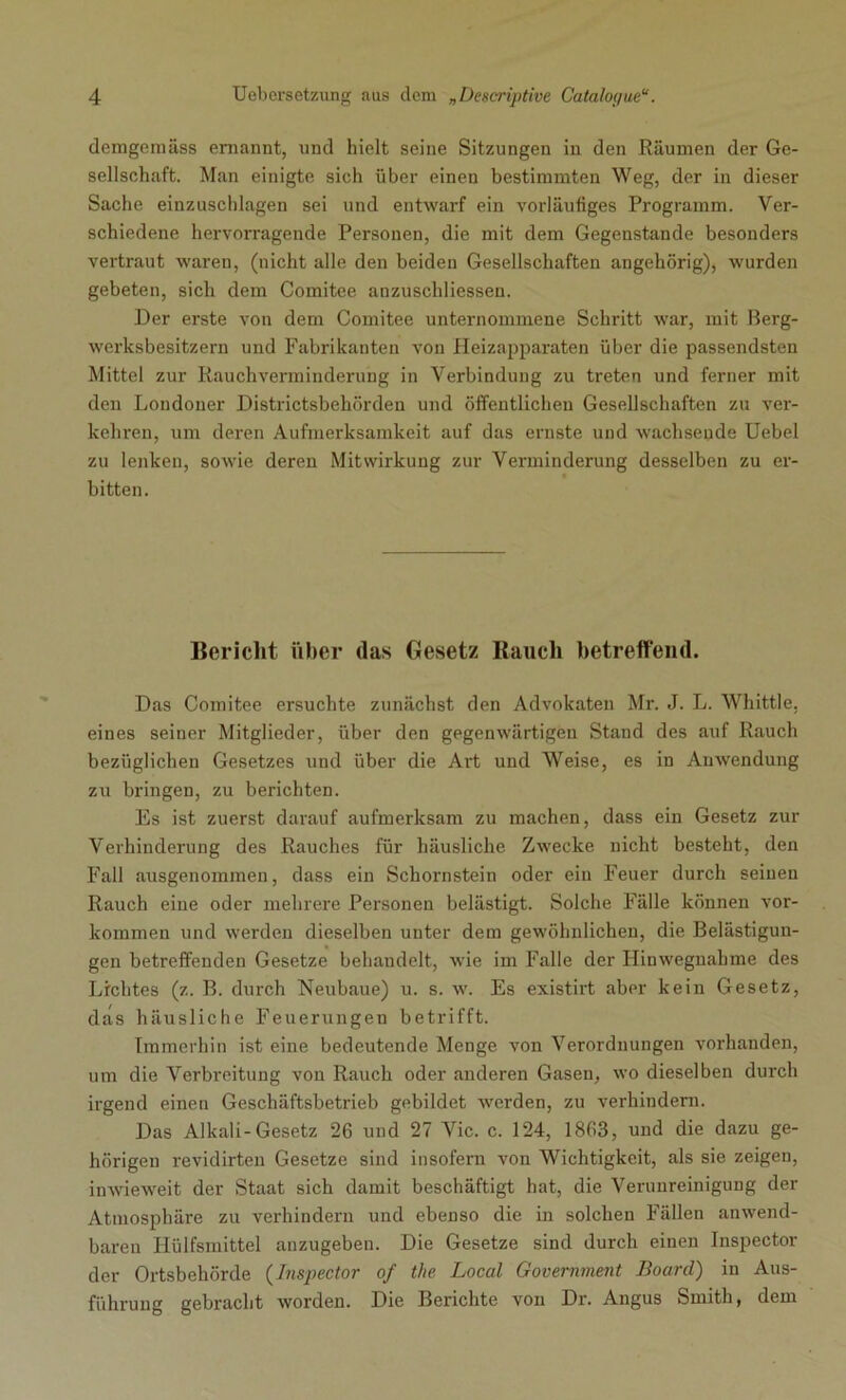 demgemäss ernannt, und hielt seine Sitzungen in den Räumen der Ge- sellschaft. Man einigte sich über einen bestimmten Weg, der in dieser Sache einzaschlagen sei und entwarf ein vorläufiges Programm. Ver- schiedene hervorragende Personen, die mit dem Gegenstände besonders vertraut waren, (nicht alle den beiden Gesellschaften angehörig), wurden gebeten, sich dem Comitee anzuscliliessen. Der erste von dem Comitee unternommene Schritt war, mit Berg- werksbesitzern und Fabrikanten von Heizapparaten über die passendsten Mittel zur Rauchverminderung in Verbindung zu treten und ferner mit den Londoner Districtsbehörden und öffentlichen Gesellschaften zu ver- kehren, um deinen Aufmerksamkeit auf das ernste und wachsende Uebel zu lenken, sowie deren Mitwirkung zur Verminderung desselben zu er- bitten. Bericht über das Gesetz Rauch betreffend. Das Comitee ersuchte zunächst den Advokaten Mr. J. L. Whittle, eines seiner Mitglieder, über den gegenwärtigen Stand des auf Rauch bezüglichen Gesetzes und über die Art und Weise, es in Anwendung zu bringen, zu berichten. Es ist zuerst darauf aufmerksam zu machen, dass ein Gesetz zur Verhinderung des Rauches für häusliche Zwecke nicht besteht, den Fall ausgenommen, dass ein Schornstein oder ein Feuer durch seinen Rauch eine oder mehrere Personen belästigt. Solche Fälle können Vor- kommen und werden dieselben unter dem gewöhnlichen, die Belästigun- gen betreffenden Gesetze behandelt, wie im Falle der Hinwegnahme des Lichtes (z. B. durch Neubaue) u. s. w. Es existirt aber kein Gesetz, das häusliche Feuerungen betrifft. Immerhin ist eine bedeutende Menge von Verordnungen vorhanden, um die Verbreitung von Rauch oder anderen Gasen, wo dieselben durch irgend einen Geschäftsbetrieb gebildet werden, zu verhindern. Das Alkali-Gesetz 26 und 27 Vic. c. 124, 1863, und die dazu ge- hörigen revidirten Gesetze sind insofern von Wichtigkeit, als sie zeigen, inwieweit der Staat sich damit beschäftigt hat, die Verunreinigung der Atmosphäre zu verhindern und ebenso die in solchen Fällen anwend- baren Hülfsmittel anzugeben. Die Gesetze sind durch einen Inspector der Ortsbehörde (Inspector of the Local Government Board) in Aus- führung gebracht worden. Die Berichte von Dr. Angus Smith, dem