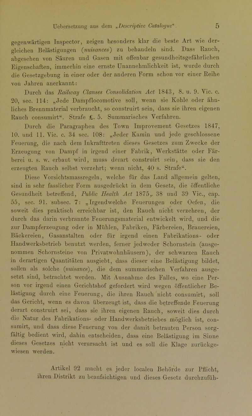 gegenwärtigen Inspector, zeigen besonders klar die beste Art wie der- gleichen Belästigungen (nuisances) zu behandeln sind. Dass Rauch, abgesehen von Säuren und Gasen mit offenbar gesundheitsgefährlichen Eigenschaften, immerhin eine ernste Unannehmlichkeit ist, wurde durch die Gesetzgebung in einer oder der anderen Form schon vor einer Reihe von Jahren anerkannt: Durch das Railway Clanses Consolidation Act 1843, 8. u. 9. Yic. c. 20, sec. 114: „Jede Dampflocomotive soll, wenn sie Kohle oder ähn- liches Brennmaterial verbraucht, so construirt sein, dass sie ihren eigenen Rauch consumirt“. Strafe £. 5. Summarisches Verfahren. Durch die Paragraphen des Town Improvement Gesetzes 1847, 10. und 11. Vic. c. 34 sec. 108: „Jeder Kamin und jede geschlossene Feuerung, die nach dem Inkrafttreten dieses Gesetzes zum Zwecke der Erzeugung von Dampf in irgend einer Fabrik, Werkstätte oder Fär- berei u. s. w. erbaut wird, muss derart construirt sein, dass sie den erzeugten Rauch selbst verzehrt; wenn nicht, 40 s. Strafe“. Diese Vorsichtsmassregeln, welche für das Land allgemein gelten, sind in sehr fasslicher Form ausgedrückt in dem Gesetz, die öffentliche Gesundheit betreffend, Public Health Act 1875,. 38 und 39 Vic., cap. 55, sec. 91. subsec. 7: „Irgendwelche Feuerungen oder Oefen, die soweit dies praktisch erreichbar ist, den Rauch nicht verzehren, der durch das darin verbrannte Feuerungsmaterial entwickelt wird, und die zur Dampferzeugung oder in Mühlen, Fabriken, Färbereien, Brauereien, Bäckereien, Gasanstalten oder für irgend einen Fabrikations- oder Handwerksbetrieb benutzt werden, ferner jedweder Schornstein (ausge- nommen Schornsteine von Privatwohnhäusern'), der schwarzen Rauch in derartigen Quantitäten ausgiebt, dass dieser eine Belästigung bildet, sollen als solche (nuisance), die dem summarischen Verfahren ausge- setzt sind, betrachtet werden. Mit Ausnahme des Falles, wo eine Per- son vor irgend einen Gerichtshof gefordert wird wegen öffentlicher Be- lästigung durch eine Feuerung, die ihren Rauch nicht consumirt, soll das Gericht, wenn es davon überzeugt ist, dass die betreffende Feuerung derart construirt sei, dass sie ihren eigenen Rauch, soweit dies durch die Natur des Fabrikations- oder Handwerksbetriebes möglich ist, con- sumirt, und dass diese Feuerung von der damit betrauten Person sorg- fältig bedient wird, dahin entscheiden, dass eine Belästigung im Sinne dieses Gesetzes nicht verursacht ist und es soll die Klage zurückge- wiesen werden. Artikel 92 macht cs jeder localen Behörde zur Pflicht, ihren Distrikt zu beaufsichtigen und dieses Gesetz durchzufüh-