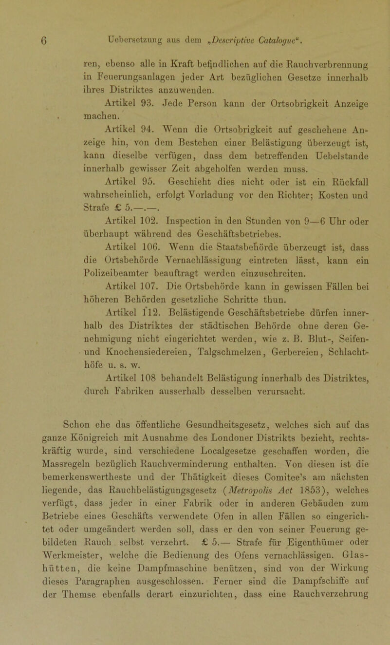 ren, ebenso alle in Kraft befindlichen auf die Rauchverbrennung in Feuerungsanlagen jeder Art bezüglichen Gesetze innerhalb ihres Distriktes anzuwenden. Artikel 93. Jede Person kann der Ortsobrigkeit Anzeige machen. Artikel 94. Wenn die Ortsobrigkeit auf geschehene An- zeige hin, von dem Bestehen einer Belästigung überzeugt ist, kann dieselbe verfügen, dass dem betreffenden Uebelstande innerhalb gewisser Zeit abgeholfen werden muss. Artikel 95. Geschieht dies nicht oder ist ein Rückfall wahrscheinlich, erfolgt Vorladung vor den Richter; Kosten und Strafe £ 5.—.—. Artikel 102. Inspection in den Stunden von 9—6 Uhr oder überhaupt während des Geschäftsbetriebes. Artikel 106. Wenn die Staatsbehörde überzeugt ist, dass die Ortsbehörde Vernachlässigung eintreten lässt, kann ein Polizeibeamter beauftragt werden einzuschreiten. Artikel 107. Die Ortsbehörde kann in gewissen Fällen bei höheren Behörden gesetzliche Schritte thun. Artikel 112. Belästigende Geschäftsbetriebe dürfen inner- halb des Distriktes der städtischen Behörde ohne deren Ge- nehmigung nicht eingerichtet werden, wie z. B. Blut-, Seifen- und Knochensiedereien, Talgschmelzen, Gerbereien, Schlacht- höfe u. s. w. Artikel 108 behandelt Belästigung innerhalb des Distriktes, durch Fabriken ausserhalb desselben verursacht. Schon ehe das öffentliche Gesundheitsgesetz, welches sich auf das ganze Königreich mit Ausnahme des Londoner Distrikts bezieht, rechts- kräftig wurde, sind verschiedene Localgesetze geschaffen worden, die Massregeln bezüglich Rauchverminderung enthalten. Von diesen ist die bemerkenswertheste und der Thätigkeit dieses Comitee’s am nächsten liegende, das Rauchbelästigungsgesetz (Metropolis Act 1853), welches verfügt, dass jeder in einer Fabrik oder in anderen Gebäuden zum Betriebe eines Geschäfts verwendete Ofen in allen Fällen so eingerich- tet oder umgeändert werden soll, dass er den von seiner Feuerung ge- bildeten Rauch selbst verzehrt. £ 5.— Strafe für Eigenthümer oder Werkmeister, welche die Bedienung des Ofens vernachlässigen. Glas- hütten, die keine Dampfmaschine benützen, sind von der Wirkung dieses Paragraphen ausgeschlossen. Ferner sind die Dampfschiffe auf der Themse ebenfalls derart einzurichten, dass eine Rauchverzehrung