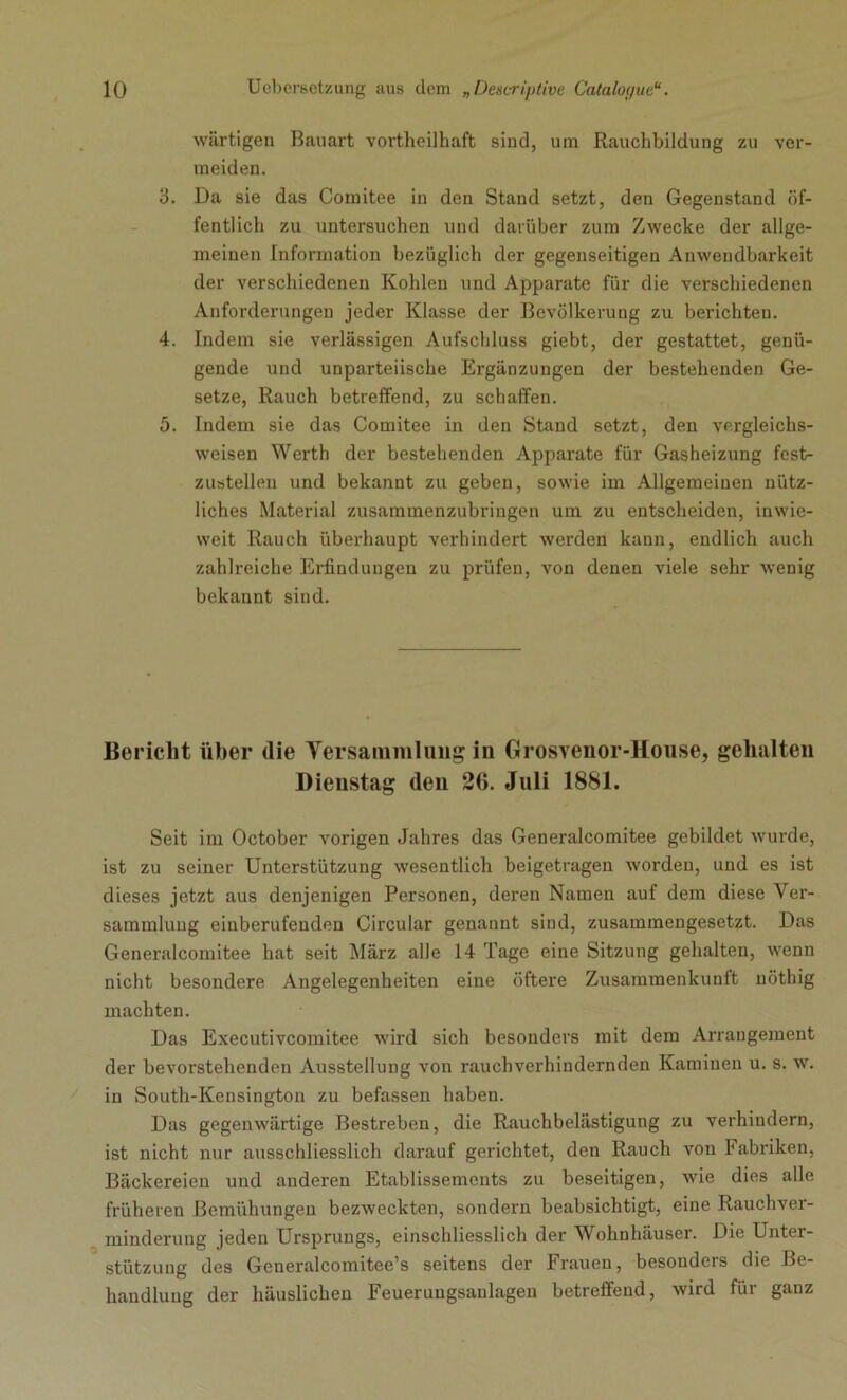 wärtigen Bauart vortheilhaft sind, um Rauchbildung zu ver- meiden. 3. Da sie das Coinitee in den Stand setzt, den Gegenstand öf- fentlich zu untersuchen und darüber zum Zwecke der allge- meinen Information bezüglich der gegenseitigen Anwendbarkeit der verschiedenen Kohlen und Apparate für die verschiedenen Anforderungen jeder Klasse der Bevölkerung zu berichten. 4. Indem sie verlässigen Aufschluss giebt, der gestattet, genü- gende und unparteiische Ergänzungen der bestehenden Ge- setze, Rauch betreffend, zu schaffen. 5. Indem sie das Comitee in den Stand setzt, den vergleichs- weisen Werth der bestehenden Apparate für Gasheizung fest- zustellen und bekannt zu geben, sowie im Allgemeinen nütz- liches Material zusammenzubringen um zu entscheiden, inwie- weit Rauch überhaupt verhindert werden kann, endlich auch zahlreiche Erfindungen zu prüfen, von denen viele sehr wenig bekannt sind. Bericht über die Versammlung in Grosvenor-House, gehalten Dienstag den 26. Juli 1881. Seit im October vorigen Jahres das Generalcomitee gebildet wurde, ist zu seiner Unterstützung wesentlich beigetragen worden, und es ist dieses jetzt aus denjenigen Personen, deren Namen auf dem diese Ver- sammlung eiuberufeuden Circular genannt sind, zusammengesetzt. Das Generalcomitee hat seit März alle 14 Tage eine Sitzung gehalten, wenn nicht besondere Angelegenheiten eine öftere Zusammenkunft nöthig machten. Das Executivcomitee wird sich besonders mit dem Arrangement der bevorstehenden Ausstellung von rauchverhindernden Kaminen u. s. w. in South-Kensington zu befassen haben. Das gegenwärtige Bestreben, die Rauchbelästigung zu verhindern, ist nicht nur ausschliesslich darauf gerichtet, den Rauch von Fabriken, Bäckereien und anderen Etablissements zu beseitigen, wie dies alle früheren Bemühungen bezweckten, sondern beabsichtigt, eine Rauchver- minderung jeden Ursprungs, einschliesslich der Wohnhäuser. Die Unter- stützung des Generalcomitee’s seitens der Frauen, besonders die Be- handlung der häuslichen Feueruugsanlagen betreffend, wird für ganz