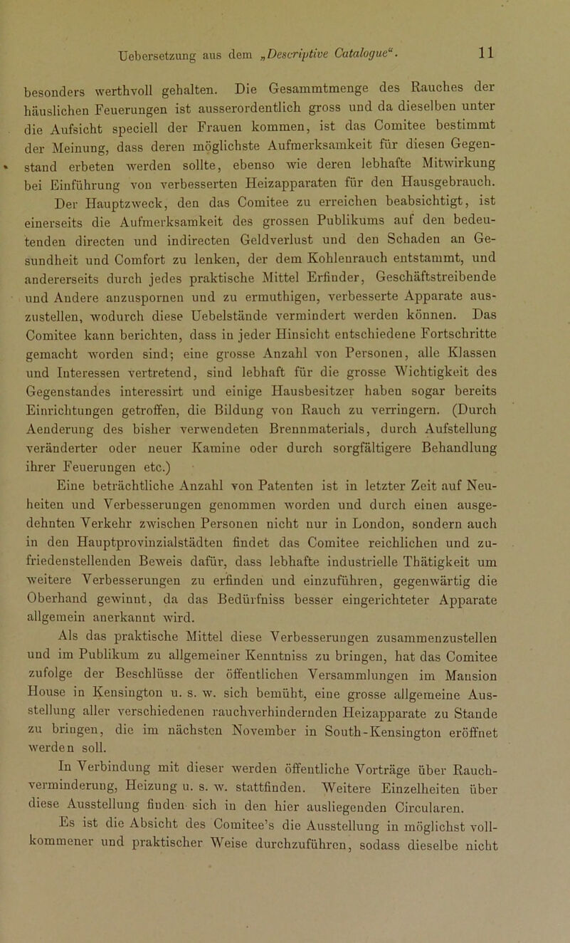 besonders werthvoll gehalten. Die Gesammtmenge des Rauches der häuslichen Feuerungen ist ausserordentlich gross und da dieselben unter die Aufsicht speciell der Frauen kommen, ist das Comitee bestimmt der Meinung, dass deren möglichste Aufmerksamkeit für diesen Gegen- stand erbeten werden sollte, ebenso wie deren lebhafte Mitwirkung bei Einführung von verbesserten Heizapparaten für den Hausgebrauch. Der Hauptzweck, den das Comitee zu erreichen beabsichtigt, ist einerseits die Aufmerksamkeit des grossen Publikums auf den bedeu- tenden directen und indirecten Geldverlust und den Schaden an Ge- sundheit und Comfort zu lenken, der dem Kohleurauch entstammt, und andererseits durch jedes praktische Mittel Erfinder, Geschäftstreibende und Andere anzuspornen und zu ermuthigen, verbesserte Apparate aus- zustellen, wodurch diese Uebelstände vermindert werden können. Das Comitee kann berichten, dass in jeder Hinsicht entschiedene Fortschritte gemacht worden sind; eine grosse Anzahl von Personen, alle Klassen und Interessen vertretend, sind lebhaft für die grosse Wichtigkeit des Gegenstandes interessirt und einige Hausbesitzer haben sogar bereits Einrichtungen getroffen, die Bildung von Rauch zu verringern. (Durch Aenderung des bisher verwendeten Brennmaterials, durch Aufstellung veränderter oder neuer Kamine oder durch sorgfältigere Behandlung ihrer Feuerungen etc.) Eine beträchtliche Anzahl von Patenten ist in letzter Zeit auf Neu- heiten und Verbesserungen genommen worden und durch einen ausge- dehnten Verkehr zwischen Personen nicht nur in London, sondern auch in den Hauptprovinzialstädten findet das Comitee reichlichen und zu- friedenstellenden Beweis dafür, dass lebhafte industrielle Thätigkeit um weitere Verbesserungen zu erfinden und einzuführen, gegenwärtig die Oberhand gewinnt, da das Bedürfniss besser eingerichteter Apparate allgemein anerkannt wird. Als das praktische Mittel diese Verbesserungen zusammenzustellen und im Publikum zu allgemeiner Kenntniss zu bringen, hat das Comitee zufolge der Beschlüsse der öffentlichen Versammlungen im Mausion House in Kensiugton u. s. w. sich bemüht, eine grosse allgemeine Aus- stellung aller verschiedenen rauchverhindernden Heizapparate zu Staude zu bringen, die im nächsten November in South-Kensington eröffnet werden soll. In Verbindung mit dieser werden öffentliche Vorträge über Rauch- vei minderung, Heizung u. s. w. stattfinden. Weitere Einzelheiten über diese Ausstellung finden sich in den hier ausliegenden Circularen. Es ist die Absicht des Comitee’s die Ausstellung in möglichst voll- kommener und praktischer Weise durchzuführen, sodass dieselbe nicht