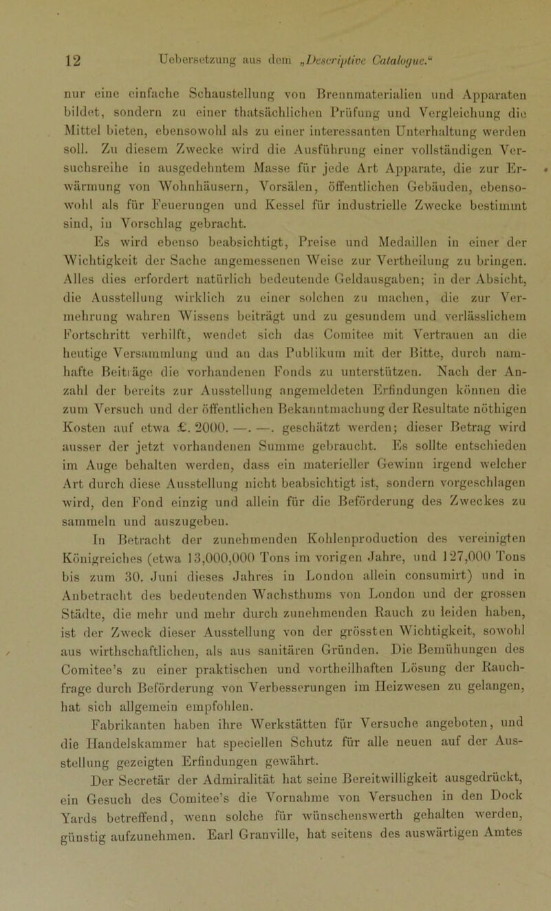 nur eine einfache Schaustellung von Brennmaterialien und Apparaten bildet, sondern zu einer thatsächlichen Prüfung und Vergleichung die Mittel bieten, ebensowohl als zu einer interessanten Unterhaltung werden soll. Zu diesem Zwecke wird die Ausführung einer vollständigen Ver- suchsreihe in ausgedehntem Masse für jede Art Apparate, die zur Er- wärmung von Wohnhäusern, Vorsälen, öffentlichen Gebäuden, ebenso- wohl als für Feuerungen und Kessel für industrielle Zwecke bestimmt sind, iu Vorschlag gebracht. Es wird ebenso beabsichtigt, Preise und Medaillen in einer der Wichtigkeit der Sache angemessenen Weise zur Vertheilung zu bringen. Alles dies erfordert natürlich bedeutende Geldausgaben; in der Absicht, die Ausstellung wirklich zu einer solchen zu machen, die zur Ver- mehrung wahren Wissens beiträgt und zu gesundem und verlässlichem Fortschritt verhilft, wendet sich das Comitee mit Vertrauen an die heutige Versammlung und an das Publikum mit der Bitte, durch nam- hafte Beiträge die vorhandenen Fonds zu unterstützen. Nach der An- zahl der bereits zur Ausstellung angemeldeten Erfindungen können die zum Versuch und der öffentlichen Bekanntmachung der Resultate nöthigen Kosten auf etwa £. 2000. —. —. geschätzt werden; dieser Betrag wird ausser der jetzt vorhandenen Summe gebraucht. Es sollte entschieden im Auge behalten werden, dass ein materieller Gewinn irgend welcher Art durch diese Ausstellung nicht beabsichtigt ist, sondern vorgeschlagen wird, den Fond einzig und allein für die Beförderung des Zweckes zu sammeln und auszugeben. In Betracht der zunehmenden Kohlenproduction des vereinigten Königreiches (etwra 13,000,000 Tons im vorigen Jahre, und 127,000 Ions bis zum 30. Juni dieses Jahres in London allein consumirt) und in Anbetracht des bedeutenden Wachsthums von London und der grossen Städte, die mehr und mehr durch zunehmenden Rauch zu leiden haben, ist der Zweck dieser Ausstellung von der grössten Wichtigkeit, sowohl aus wirthschaftlichen, als aus sanitären Gründen. Die Bemühungen des Comitee’s zu einer praktischen und vortheilhaften Lösung der Rauch- frage durch Beförderung von Verbesserungen im IIeizwresen zu gelangen, hat sich allgemein empfohlen. Fabrikanten haben ihre Werkstätten für Versuche angeboten, und die Handelskammer hat speciellen Schutz für alle neuen auf der Aus- stellung gezeigten Erfindungen gewährt. Der Secretär der Admiralität hat seine Bereitwilligkeit ausgedrückt, ein Gesuch des Comitee’s die Vornahme von Versuchen in den Dock Yards betreffend, wenn solche für wünschenswert gehalten werden, günstig aufzunehmen. Earl Granville, hat seitens des auswärtigen Amtes
