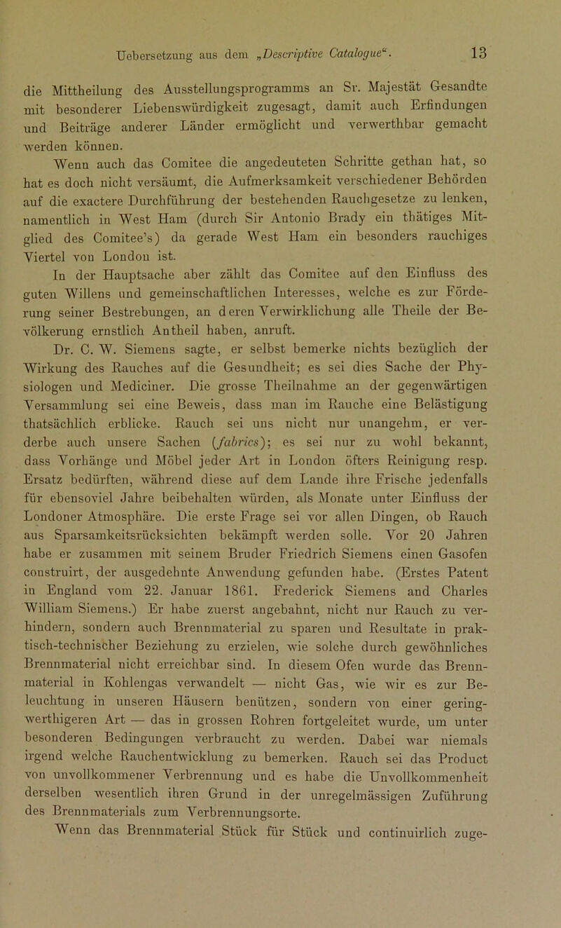 die Mittheilung des Ausstellungsprogramms an Sr. Majestät Gesandte mit besonderer Liebenswürdigkeit zugesagt, damit auch Erfindungen und Beiträge anderer Läuder ermöglicht und verwerthbar gemacht werden können. Wenn auch das Comitee die augedeuteten Schritte gethan hat, so hat es doch nicht versäumt, die Aufmerksamkeit verschiedener Behörden auf die exactere Durchführung der bestehenden Rauchgesetze zu lenken, namentlich in West Ham (durch Sir Antonio Brady ein thätiges Mit- glied des Comitee’s) da gerade West Ham ein besonders rauchiges Viertel von London ist. In der Hauptsache aber zählt das Comitee auf den Eiufluss des guten Willens und gemeinschaftlichen Interesses, welche es zur Förde- rung seiner Bestrebungen, an d eren Verwirklichung alle Theile der Be- völkerung ernstlich Antheil haben, anruft. Dr. C. W. Siemens sagte, er selbst bemerke nichts bezüglich der Wirkung des Rauches auf die Gesundheit; es sei dies Sache der Phy- siologen und Mediciner. Die grosse Theilnahme an der gegenwärtigen Versammlung sei eine Beweis, dass man im Rauche eine Belästigung thatsächlich erblicke. Rauch sei uns nicht nur unangehm, er ver- derbe auch unsere Sachen (fabrics); es sei nur zu wohl bekannt, dass Vorhänge und Möbel jeder Art in London öfters Reinigung resp. Ersatz bedürften, während diese auf dem Lande ihre Frische jedenfalls für ebensoviel Jahre beibehalten würden, als Monate unter Einfluss der Londoner Atmosphäre. Die erste Frage sei vor allen Dingen, ob Rauch aus Sparsamkeitsrücksichten bekämpft werden solle. Vor 20 Jahren habe er zusammen mit seinem Bruder Friedrich Siemens einen Gasofen construirt, der ausgedehnte Anwendung gefunden habe. (Erstes Patent in England vom 22. Januar 1861. Frederick Siemens and Charles William Siemens.) Er habe zuerst angebahnt, nicht nur Rauch zu ver- hindern, sondern auch Brennmaterial zu sparen und Resultate in prak- tisch-technischer Beziehung zu erzielen, wie solche durch gewöhnliches Brennmaterial nicht erreichbar sind. In diesem Ofen wurde das Brenn- material in Kohlengas verwandelt — nicht Gas, wie wir es zur Be- leuchtung in unseren Häusern benützen, sondern von einer gering- werthigeren Art — das in grossen Rohren fortgeleitet wurde, um unter besonderen Bedingungen verbraucht zu werden. Dabei war niemals irgend welche Rauchentwicklung zu bemerken. Rauch sei das Product von unvollkommener Verbrennung und es habe die Unvollkommenheit derselben wesentlich ihren Grund in der unregelmässigen Zuführung des Brennmaterials zum Verbrennungsorte. Wenn das Brennmaterial Stück für Stück und continuirlich zuge-
