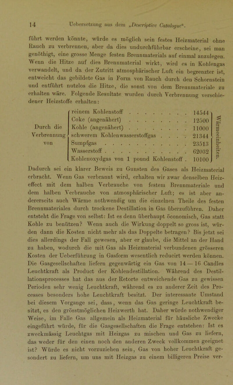 führt werden könnte, würde es möglich sein festes Heizmaterial ohne Rauch zu verbrennen, aber da dies undurchführbar erscheine, sei man genöthigt, eine grosse Menge festen Brennmaterials auf einmal anzulegen. Wenn die Hitze auf dies Brennmaterial wirkt, wird es in Kohlengas verwandelt, und da der Zutritt atmosphärischer Ruft ein begrenzter ist, entweicht das gebildete Gas in Form von Rauch durch deu Schornstein und entführt nutzlos die Hitze, die sonst von dem Brennmateriale zu erhalten wäre. Folgende Resultate wurden durch Verbrennung verschie- dener Heizstoffe erhalten: Durch die Verbrennung vou reinem Kohlenstoff Coke (angenähert) Kohle (angenähert) schwerem Kohlenwasserstoffgas . . . . Sumpfgas Wasserstoff Kohlenoxydgas von 1 pound Kohlenstoff . 14544 12500 11000 21344 23513 G2032 10100 ö o CT> p s- <*D Q ö Dadurch sei ein klarer Beweis zu Gunsten des Gases als Heizmaterial erbracht. Wenn Gas verbrannt wird, erhalten wir zwar denselben Heiz- effect mit dem halben Verbrauche von festem Brennmateriale und dem halben Verbrauche von atmosphärischer Luft; es ist aber an- dererseits auch Wärme nothwendig um die einzelnen Theile des festen Brennmateriales durch trockene Destillation in Gas überzuführen. Daher entsteht die Frage von selbst: Ist es denn überhaupt öconomisch, Gas statt Kohle zu benützen? Wenn auch die Wirkung doppelt so gross ist, wür- den dann die Kosten nicht mehr als das Doppelte betragen? Bis jetzt sei dies allerdings der Fall gewesen, aber er glaube, die Mittel an der Hand zu haben, wodurch die mit Gas als Heizmaterial verbundenen grösseren Kosten der Ueberführung in Gasform wesentlich reducirt werden können. Die Gasgesellschaften liefern gegenwärtig ein Gas von 14—IG Candles Leuchtkraft als Product der Kohlendestillation. Während des Destil- lationsprocesses hat das aus der Retorte entweichende Gas zu gewissen Perioden sehr wenig Leuchtkraft, während es zu anderer Zeit des Pro- cesses besonders hohe Leuchtkraft besitzt. Der interessante Umstand bei diesem Vorgänge sei, dass, wenn das Gas geringe Leuchtkraft be- sitzt, es den grösstmöglichen Heizwerth hat. Daher würde nothwendiger Weise, im Falle Gas allgemein als Heizmaterial für häusliche Zwecke eingeführt würde, für die Gasgesellschaften die Frage entstehen: Ist es zweckmässig Leuchtgas mit Heizgas zu mischen und Gas zu liefern, das weder für den einen noch den anderen Zweck vollkommen geeignet ist? Würde es nicht vorzuziehen sein, Gas von hoher Leuchtkraft ge- sondert zu liefern, um uns mit Heizgas zu einem billigeren Preise ver-