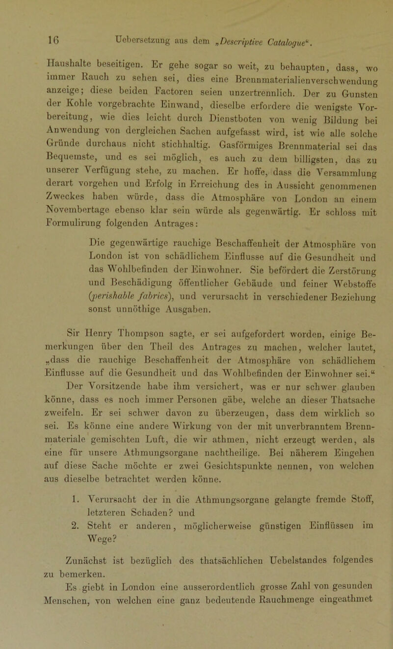 Haushalte beseitigen. Er gehe sogar so weit, zu behaupten, dass, wo itnmei Rauch zu sehen sei, dies eine Breunmaterialienverschwendung anzeige; diese beiden Factoren seien unzertrennlich. Der zu Gunsten der Kohle vorgebrachte Eiuwand, dieselbe erfordere die wenigste Vor- bereitung, wie dies leicht durch Dienstboten von wenig Bildung bei Anwendung von dergleichen Sachen aufgefasst wird, ist wie alle solche Gründe durchaus nicht stichhaltig. Gasförmiges Brennmaterial sei das Bequemste, und es sei möglich, es auch zu dem billigsten, das zu unserer Verfügung stehe, zu machen. Er hoffe, dass die Versammlung derart vorgehen und Erfolg in Erreichung des in Aussicht genommenen Zweckes haben würde, dass die Atmosphäre von London au einem Novembertage ebenso klar sein würde als gegenwärtig. Er schloss mit Formulirung folgenden Antrages: Die gegenwärtige rauchige Beschaffenheit der Atmosphäre von London ist von schädlichem Einflüsse auf die Gesundheit und das Wohlbefinden der Einwohner. Sie befördert die Zerstörung und Beschädigung öffentlicher Gebäude und feiner Webstoffe (perishable fabrics), und verursacht in verschiedener Beziehung sonst unnöthige Ausgaben. Sir Henry Thompson sagte, er sei aufgefordert worden, einige Be- merkungen über den Tlieil des Antrages zu machen, welcher lautet, „dass die rauchige Beschaffenheit der Atmosphäre von schädlichem Einflüsse auf die Gesundheit und das Wohlbefinden der Einwohner sei.“ Der Vorsitzende habe ihm versichert, was er nur schwer glauben könne, dass es noch immer Personen gäbe, welche an dieser Thatsache zweifeln. Er sei schwer davon zu überzeugen, dass dem wirklich so sei. Es könne eine andere Wirkung von der mit unverbranntem Brenn- materiale gemischten Luft, die wir athmen, nicht erzeugt werden, als eine für unsere Athmungsorgane nachtheilige. Bei näherem Eingehen auf diese Sache möchte er zwei Gesichtspunkte nennen, von welchen aus dieselbe betrachtet werden könne. 1. Verursacht der in die Athmungsorgane gelangte fremde Stoff, letzteren Schaden? und 2. Steht er anderen, möglicherweise günstigen Einflüssen im Wege? Zunächst ist bezüglich des thatsächlichen Uebelstandes folgendes zu bemerken. Es giebt in London eine ausserordentlich grosse Zahl von gesunden Menschen, von welchen eine ganz bedeutende Rauchmenge eingeathmet