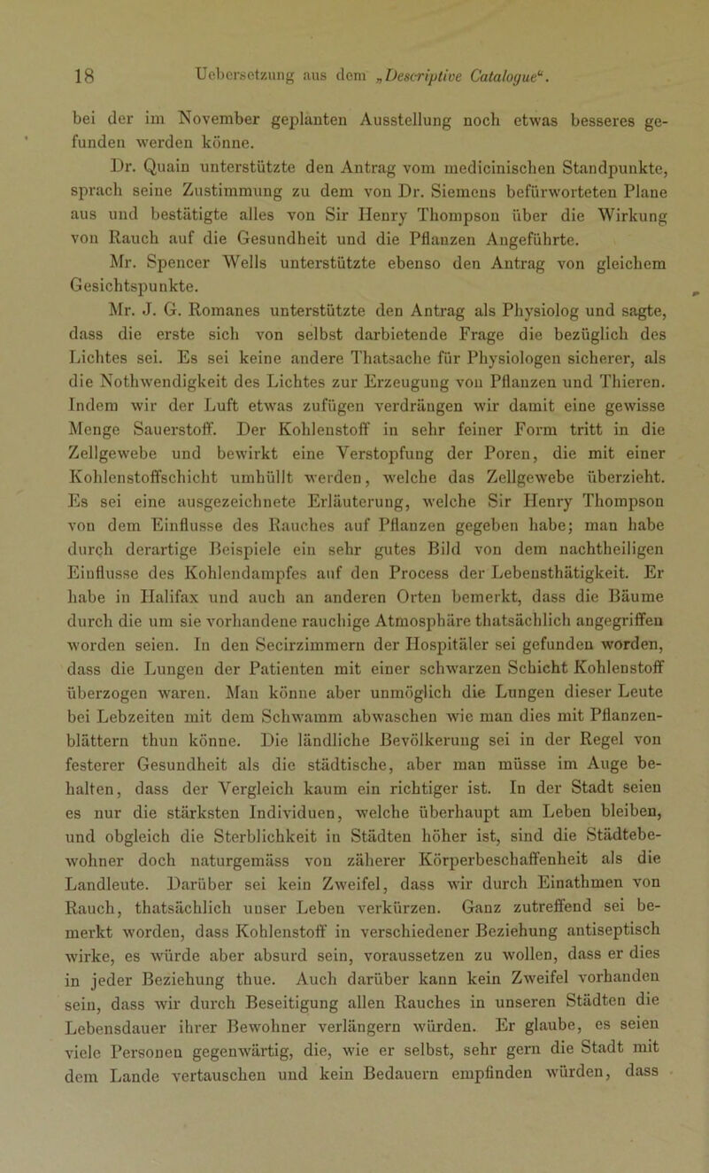 bei der im November geplanten Ausstellung noch etwas besseres ge- funden werden könne. Dr. Quain unterstützte den Antrag vom medicinischen Standpunkte, sprach seine Zustimmung zu dem von Dr. Siemens befürworteten Plane aus und bestätigte alles von Sir Henry Thompson über die Wirkung von Rauch auf die Gesundheit und die Pflanzen Angeführte. Mr. Spencer Wells unterstützte ebenso den Antrag von gleichem Gesichtspunkte. Mr. J. G. Romanes unterstützte den Antrag als Physiolog und sagte, dass die erste sich von selbst darbietende Frage die bezüglich des Lichtes sei. Es sei keine .andere Thatsache für Physiologen sicherer, als die Notliwendigkeit des Lichtes zur Erzeugung vou Pflanzen und Thieren. Indem wir der Luft etwas zufügen verdrängen wir damit eine gewisse Menge Sauerstoff. Der Kohlenstoff in sehr feiner Form tritt in die Zellgewebe und bewirkt eine Verstopfung der Poren, die mit einer Kohlenstoffschicht umhüllt werden, welche das Zellgewebe überzieht. Es sei eine ausgezeichnete Erläuterung, welche Sir Henry Thompson von dem Einflüsse des Rauches auf Pflanzen gegeben habe; man habe durch derartige Beispiele ein sehr gutes Bild von dem nachtheiligen Einflüsse des Kohlendampfes auf den Process der Lebensthätiglceit. Er habe in Halifax und auch an anderen Orten bemerkt, dass die Bäume durch die um sie vorhandene rauchige Atmosphäre thatsächlich angegriffen worden seien. In den Secirzimmern der Hospitäler sei gefunden worden, dass die Lungen der Patienten mit einer schwarzen Schicht Kohlenstoff überzogen waren. Man könne aber unmöglich die Lungen dieser Leute bei Lebzeiten mit dem Schwamm abwaschen wie man dies mit Pflanzen- blättern thun könne. Die ländliche Bevölkerung sei in der Regel von festerer Gesundheit als die städtische, aber man müsse im Auge be- halten, dass der Vergleich kaum ein richtiger ist. In der Stadt seien es nur die stärksten Individuen, welche überhaupt am Leben bleiben, und obgleich die Sterblichkeit in Städten höher ist, sind die Städtebe- wohner doch naturgemäss von zäherer Körperbeschaffenheit als die Landleute. Darüber sei kein Zweifel, dass wir durch Einathmen von Rauch, thatsächlich uuser Leben verkürzen. Ganz zutreffend sei be- merkt worden, dass Kohlenstoff in verschiedener Beziehung antiseptisch wirke, es würde aber absurd sein, voraussetzen zu wollen, dass er dies in jeder Beziehung thue. Auch darüber kann kein Zweifel vorhanden sein, dass wir durch Beseitigung allen Rauches in unseren Städten die Lebensdauer ihrer Bewohner verlängern würden. Er glaube, es seien viele Personen gegenwärtig, die, wie er selbst, sehr gern die Stadt mit dem Lande vertauschen und kein Bedauern empfinden würden, dass