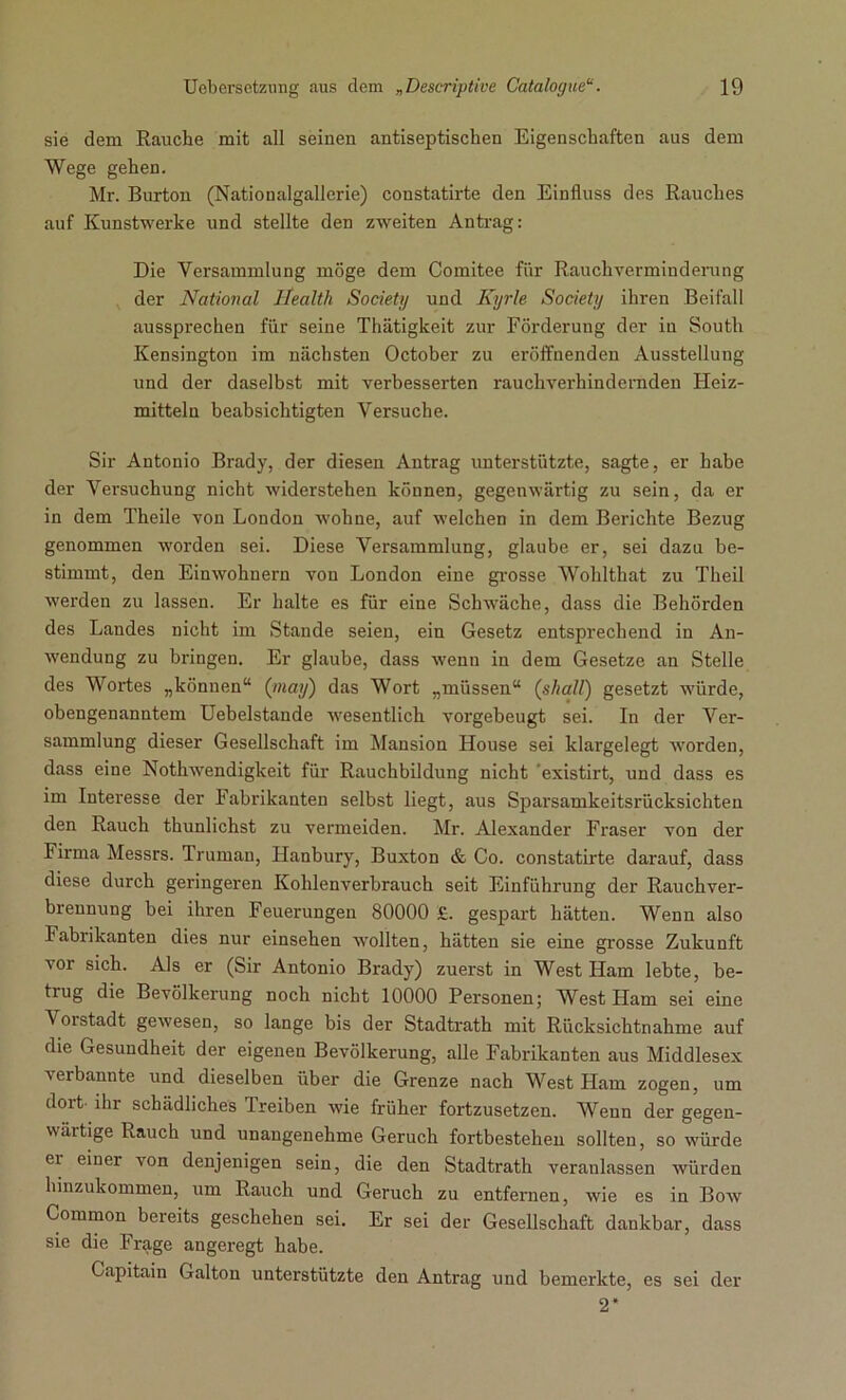 sie dem Rauche mit all seinen antiseptischen Eigenschaften aus dem Wege gehen. Mr. Burton (Nationalgallerie) constatirte den Einfluss des Rauches auf Kunstwerke und stellte den zweiten Antrag: Die Versammlung möge dem Comitee für Rauchverminderung der National Health Society und Kyrie Society ihren Beifall aussprechen für seine Thätigkeit zur Förderung der in South Kensington im nächsten October zu eröffnenden Ausstellung und der daselbst mit verbesserten rauchverhindernden Heiz- mitteln beabsichtigten Versuche. Sir Antonio Brady, der diesen Antrag unterstützte, sagte, er habe der Versuchung nicht widerstehen können, gegenwärtig zu sein, da er in dem Theile von London wohne, auf welchen in dem Berichte Bezug genommen worden sei. Diese Versammlung, glaube er, sei dazu be- stimmt, den Einwohnern von London eine grosse Wohlthat zu Theil werden zu lassen. Er halte es für eine Schwäche, dass die Behörden des Landes nicht im Stande seien, ein Gesetz entsprechend in An- wendung zu bringen. Er glaube, dass wenn in dem Gesetze an Stelle des Wortes „können“ (may) das Wort „müssen“ (shall) gesetzt würde, obengenanntem Uebelstande wesentlich vorgebeugt sei. In der Ver- sammlung dieser Gesellschaft im Mansion House sei klargelegt worden, dass eine Nothwendigkeit für Rauchbildung nicht ’existirt, und dass es im Interesse der Fabrikanten selbst liegt, aus Sparsamkeitsrücksichten den Rauch thunlichst zu vermeiden. Mr. Alexander Fraser von der Firma Messrs. Truman, Hanbury, Buxton & Co. constatirte darauf, dass diese durch geringeren Kohlenverbrauch seit Einführung der Rauchver- brennung bei ihren Feuerungen 80000 £. gespart hätten. Wenn also Fabiikanten dies nur einsehen wollten, hätten sie eine grosse Zukunft vor sich. Als er (Sir Antonio Brady) zuerst in West Ham lebte, be- trug die Bevölkerung noch nicht 10000 Personen; West Ham sei eine \oistadt gewesen, so lange bis der Stadtrath mit Rücksichtnahme auf die Gesundheit der eigenen Bevölkerung, alle Fabrikanten aus Middlesex verbannte und dieselben über die Grenze nach West Ham zogen, um dort ihr schädliches Treiben wie früher fortzusetzen. Wenn der gegen- wärtige Rauch und unangenehme Geruch fortbestehen sollten, so würde ei einer von denjenigen sein, die den Stadtrath veranlassen würden hinzukommen, um Rauch und Geruch zu entfernen, wie es in Bow Common bereits geschehen sei. Er sei der Gesellschaft dankbar, dass sie die Frage angeregt habe. Capitain Galton unterstützte den Antrag und bemerkte, es sei der 2*