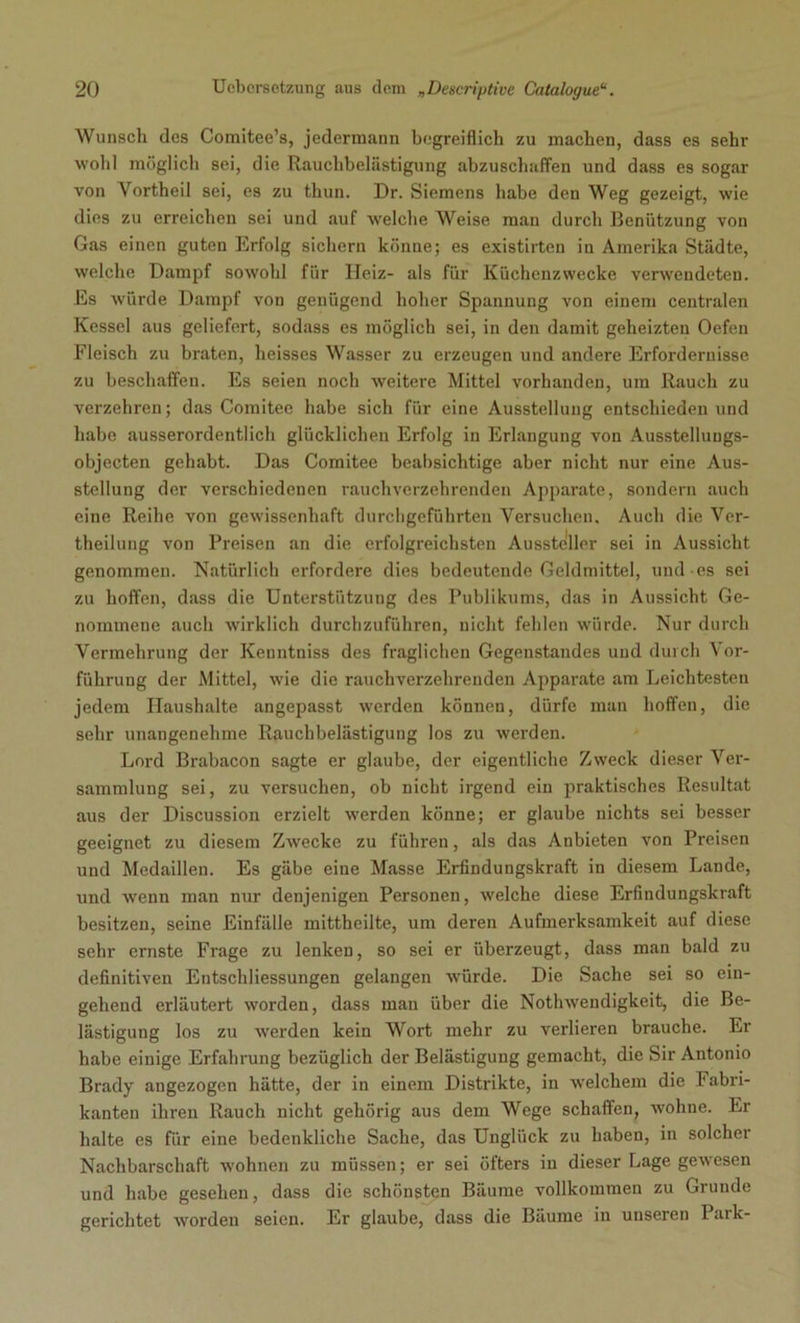 Wunsch des Comitee’s, jedermann begreiflich zu machen, dass es sehr wohl möglich sei, die Rauchbelästigung abzuschaffen und dass es sogar von Vortheil sei, es zu thun. Dr. Siemens habe den Weg gezeigt, wie dies zu erreichen sei und auf welche Weise man durch Benützung von Gas einen guten Erfolg sichern könne; es existirten in Amerika Städte, welche Dampf sowohl für Heiz- als für Küchenzwecke verwendeten. Es würde Dampf von genügend hoher Spannung von einem centralen Kessel aus geliefert, sodass es möglich sei, in den damit geheizten Oefen Fleisch zu braten, heisses Wasser zu erzeugen und andere Erfordernisse zu beschaffen. Es seien noch weitere Mittel vorhanden, um Rauch zu verzehren; das Comitee habe sich für eine Ausstellung entschieden und habe ausserordentlich glücklichen Erfolg in Erlangung von Ausstelluugs- objecten gehabt. Das Comitee beabsichtige aber nicht nur eine Aus- stellung der verschiedenen rauchverzehrenden Apparate, sondern auch eine Reihe von gewissenhaft durchgeführten Versuchen. Auch die Ver- theilung von Preisen an die erfolgreichsten Aussteller sei in Aussicht genommen. Natürlich erfordere dies bedeutende Geldmittel, und es sei zu hoffen, dass die Unterstützung des Publikums, das in Aussicht Ge- nommene auch wirklich durchzuführen, nicht fehlen würde. Nur durch Vermehrung der Kenntniss des fraglichen Gegenstandes und durch Vor- führung der Mittel, wie die rauchverzehrenden Apparate am Leichtesten jedem Haushalte angepasst werden können, dürfe man hoffen, die sehr unangenehme Rauchbelästiguug los zu werden. Lord Brabacon sagte er glaube, der eigentliche Zweck dieser Ver- sammlung sei, zu versuchen, ob nicht irgend ein praktisches Resultat aus der Discussion erzielt werden könne; er glaube nichts sei besser geeignet zu diesem Zwecke zu führen, als das Anbieten von Preisen und Medaillen. Es gäbe eine Masse Erfindungskraft in diesem Lande, und wenn man nur denjenigen Personen, welche diese Erfindungskraft besitzen, seine Einfälle mittheilte, um deren Aufmerksamkeit auf diese sehr ernste Frage zu lenken, so sei er überzeugt, dass man bald zu definitiven Entschliessungen gelangen würde. Die Sache sei so ein- gehend erläutert worden, dass mau über die Nothwendigkeit, die Be- lästigung los zu werden kein Wort mehr zu verlieren brauche. Er habe einige Erfahrung bezüglich der Belästigung gemacht, die Sir Antonio Brady angezogen hätte, der in einem Distrikte, in welchem die Fabri- kanten ihren Rauch nicht gehörig aus dem Wege schaffen, wohne. Er halte es für eine bedenkliche Sache, das Unglück zu haben, in solcher Nachbarschaft wohnen zu müssen; er sei öfters in dieser Lage gewesen und habe gesehen, dass die schönsten Bäume vollkommen zu Grunde gerichtet worden seien. Er glaube, dass die Bäume in unseren 1 ark-