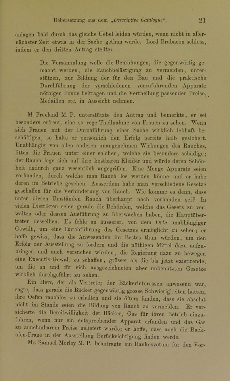 anlagen bald durch das gleiche Uebel leiden würden, wenn nicht in aller- nächster Zeit etwas in der Sache gethan werde. Lord Brabacon schloss, indem er den dritten Antrag stellte: Die Versammlung wolle die Bemühungen, die gegenwärtig ge- macht werden, die Rauchbelästigung zu vermeiden, unter- stützen, zur Bildung der für den Bau und die praktische Durchführung der verschiedenen vorzuführenden Apparate nöthigen Fonds beitragen und die Vertheilung passender Preise, Medaillen etc. in Aussicht nehmen. M. Freeland M. P. unterstützte den Antrag und bemerkte, er sei besonders erfreut, eine so rege Theilnahme von Frauen zu sehen. Wenn sich Frauen mit der Durchführung einer Sache wirklich lebhaft be- schäftigen, so halte er persönlich den Erfolg bereits halb gesichert. Unabhängig von allen anderen unangenehmen Wirkungen des Rauches, litten die Frauen unter einer solchen, welche sie besonders schädige; der Rauch lege sich auf ihre kostbaren Kleider und würde deren Schön- heit dadurch ganz wesentlich angegriffen. Eine Menge Apparate seien vorhanden, durch welche man Rauch los werden könne und er habe deren im Betriebe gesehen. Ausserdem habe man verschiedene Gesetze geschaffen für die Verhinderung von Rauch. Wie komme es denn, dass unter diesen Umständen Rauch überhaupt noch vorhanden sei? In vielen Distrikten seien gerade die Behörden, welche das Gesetz zu ver- walten oder dessen Ausführung zu überwachen haben, die Hauptüber- treter desselben. Es fehle an äusserer, von dem Orte unabhängiger Gewalt, um eine Durchführung des Gesetzes ermöglicht zu sehen; er hoffe gewiss, dass die Anwesenden ihr Bestes thun würden, um den Erfolg der Ausstellung zu fördern und die nöthigen Mittel dazu aufzu- bringen und auch versuchen würden, die Regierung dazu zu bewegen eine Executiv-Gewalt zu schaffen, grösser als die bis jetzt existirende, um die an und für sich ausgezeichneten aber unbenutzten Gesetze wirklich durchgeführt zu sehen. Ein Herr, der als Vertreter der Bäckerinteressen anwesend war, sagte, dass gerade die Bäcker gegenwärtig grosse Schwierigkeiten hätten, ihre Oefen rauchlos zu erhalten und sie öfters fänden, dass sie absolut nicht im Stande seien die Bildung ven Rauch zu vermeiden. Er ver- sicherte die Bereitwilligkeit der Bäcker, Gas für ihren Betrieb einzu- führen, wenn nur ein entsprechender Apparat erfunden und das Gas zu annehmbarem Preise geliefert würde; er hoffe, dass auch die Back- ofen-Frage in der Ausstellung Berücksichtigung finden werde. Mr. Samuel Morley M. P. beantragte ein Dankesvotum für den Vor-