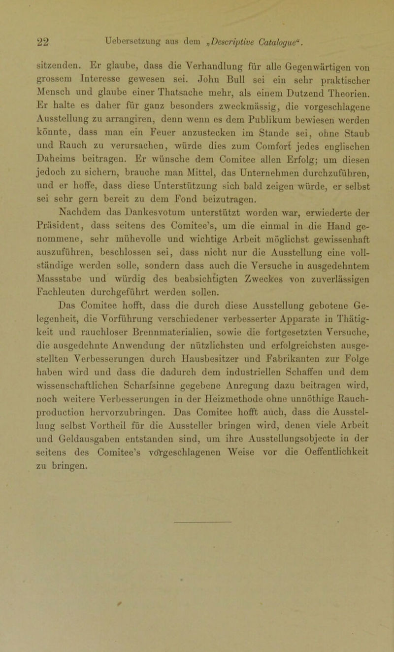 sitzenden. Er glaube, dass die Verhandlung für alle Gegenwärtigen von grossem Interesse gewesen sei. John Bull sei ein sehr praktischer Mensch und glaube einer Thatsache mehr, als einem Dutzend Theorien. Er halte es daher für ganz besonders zweckmässig, die vorgeschlagene Ausstellung zu arrangiren, denn wenn es dem Publikum bewiesen werden könnte, dass man ein Feuer anzustecken im Stande sei, ohne Staub und Rauch zu verursachen, würde dies zum Comfort jedes englischen Daheims beitragen. Er wünsche dem Comitee allen Erfolg; um diesen jedoch zu sichern, brauche man Mittel, das Unternehmen durchzuführen, und er hoffe, dass diese Unterstützung sich bald zeigen würde, er selbst sei sehr gern bereit zu dem Fond beizutragen. Nachdem das Dankesvotum unterstützt worden war, erwiederte der Präsident, dass seitens des Comitee’s, um die einmal in die Hand ge- nommene, sehr mühevolle und wichtige Arbeit möglichst gewissenhaft auszuführen, beschlossen sei, dass nicht nur die Ausstellung eine voll- ständige werden solle, sondern dass auch die Versuche in ausgedehntem Massstabe und würdig des beabsichtigten Zweckes von zuverlässigen Fachleuten durchgeführt werden sollen. Das Comitee hofft, dass die durch diese Ausstellung gebotene Ge- legenheit, die Vorführung verschiedener verbesserter Apparate in Thiitig- keit und rauchloser Brennmaterialien, sowie die fortgesetzten Versuche, die ausgedehnte Anwendung der nützlichsten und erfolgreichsten ausge- stellten Verbesserungen durch Hausbesitzer und Fabrikanten zur Folge haben wird und dass die dadurch dem industriellen Schaffen und dem wissenschaftlichen Scharfsinne gegebene Anregung dazu beitragen wird, noch weitere Verbesserungen in der Heizmethode ohne unnöthige Rauch- production hervorzubringen. Das Comitee hofft auch, dass die Ausstel- lung selbst Vortheil für die Aussteller bringen wird, denen viele Arbeit und Geldausgaben entstanden sind, um ihre Ausstellungsobjecte in der seitens des Comitee’s voYgeschlagenen Weise vor die Oeffentlichkeit zu bringen.