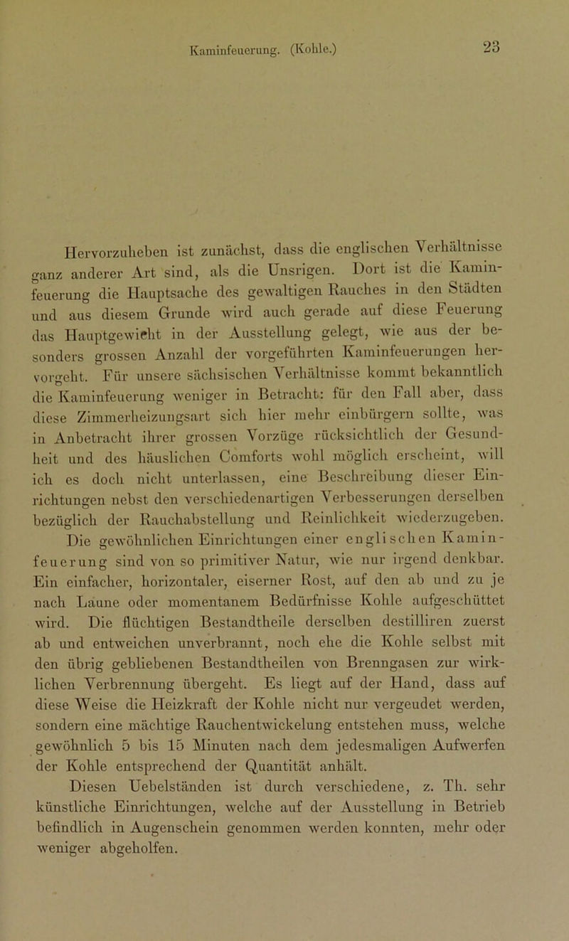 Hervorzuheben ist zunächst, dass die englischen Verhältnisse ganz anderer Art sind, als die Unsrigen. Dort ist die Kamm- feuerung die Hauptsache des gewaltigen Rauches in den Städten und aus diesem Grunde wird auch gerade auf diese Feueiung das Hauptgewicht in der Ausstellung gelegt, wie aus der be- sonders grossen Anzahl der vorgeführten Kaminfeuerungen her- vorgeht. Für unsere sächsischen Verhältnisse kommt bekanntlich die Kaminfeuerung weniger in Betracht: für den Fall abei, dass diese Zimmerheizungsart sich hier mehr einbürgern sollte, was in Anbetracht ihrer grossen Vorzüge rücksichtlich der Gesund- heit und des häuslichen Comforts wohl möglich erscheint, will ich es doch nicht unterlassen, eine Beschreibung dieser Ein- richtungen nebst den verschiedenartigen Verbesserungen derselben bezüglich der Rauchabstellung und Reinlichkeit wiederzugeben. Die gewöhnlichen Einrichtungen einer englischen Kamin- feuerung sind von so primitiver Natur, wie nur irgend denkbar. Ein einfacher, horizontaler, eiserner Rost, auf den ab und zu je nach Laune oder momentanem Bedürfnisse Kohle aufgeschüttet wird. Die flüchtigen Bestandtheile derselben destilliren zuerst ab und entweichen unverbrannt, noch ehe die Kohle selbst mit den übrig gebliebenen Bestandtheilen von Brenngasen zur wirk- lichen Verbrennung übergeht. Es liegt auf der Hand, dass auf diese Weise die Heizkraft der Kohle nicht nur vergeudet werden, sondern eine mächtige Rauchentwickelung entstehen muss, welche gewöhnlich 5 bis 15 Minuten nach dem jedesmaligen Aufwerfen der Kohle entsprechend der Quantität anhält. Diesen Uebelständen ist durch verschiedene, z. Th. sehr künstliche Einrichtungen, welche auf der Ausstellung in Betrieb befindlich in Augenschein genommen werden konnten, mehr oder weniger abgeholfen.