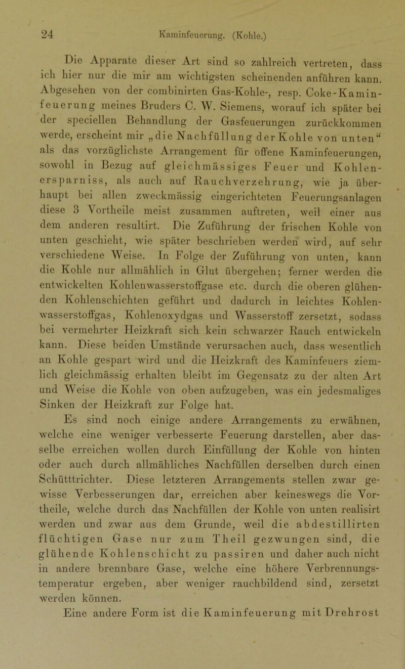 Die Apparate dieser Art sind so zahlreich vertreten, dass ich hier nur die mir am wichtigsten scheinenden anführen kann. Abgesehen von der combinirten Gas-Kohle-, resp. Coke-Kamin- feuerung meines Bruders C. W. Siemens, worauf ich später bei dei speciellen Behandlung der Grasfeuerungen zurückkommen werde, erscheint mir „die Nachfüllung der Kohle von unten“ als das vorzüglichste Arrangement für offene Kaminfeuerungen, sowohl in Bezug auf gleichraässiges Feuer und Kohlen- ersparniss, als auch auf Rauchverzehrung, wie ja über- haupt bei allen zweckmässig eingerichteten Feuerungsanlagen diese 3 Yortheile meist zusammen auftreten, weil einer aus dem anderen resultirt. Die Zuführung der frischen Kohle von unten geschieht, wie später beschrieben werden wird, auf sehr verschiedene Weise. In Folge der Zuführung von unten, kann die Kohle nur allmählich in Glut übergehen; ferner werden die entwickelten Kohlenwasserstoffgase etc. durch die oberen glühen- den Kohlenschichten geführt und dadurch in leichtes Kohlen- wasserstoffgas, Kohlenoxydgas und Wasserstoff zersetzt, sodass bei vermehrter Heizkraft sich kein schwarzer Rauch entwickeln kann. Diese beiden Umstände verursachen auch, dass wesentlich an Kohle gespart wird und die Heizkraft des Kaminfeuers ziem- lich gleichmässig erhalten bleibt im Gegensatz zu der alten Art und Weise die Kohle von oben aufzugeben, was ein jedesmaliges Sinken der Heizkraft zur Folge hat. Es sind noch einige andere Arrangements zu erwähnen, welche eine weniger verbesserte Feuerung darstellen, aber das- selbe erreichen wollen durch Einfüllung der Kohle von hinten oder auch durch allmähliches Nachfüllen derselben durch einen Schütttrichter. Diese letzteren Arrangements stellen zwar ge- wisse Verbesserungen dar, erreichen aber keineswegs die Yor- theile, welche durch das Nachfüllen der Kohle von unten realisirt werden und zwar aus dem Grunde, weil die abdestillirten flüchtigen Gase nur zum Theil gezwungen sind, die glühende Kohlenschicht zu passiren und daher auch nicht in andere brennbare Gase, welche eine höhere Verbrennungs- temperatur ergeben, aber weniger rauchbildend sind, zersetzt werden können. Eine andere Form ist die Kaminfeuerung mit Drehrost