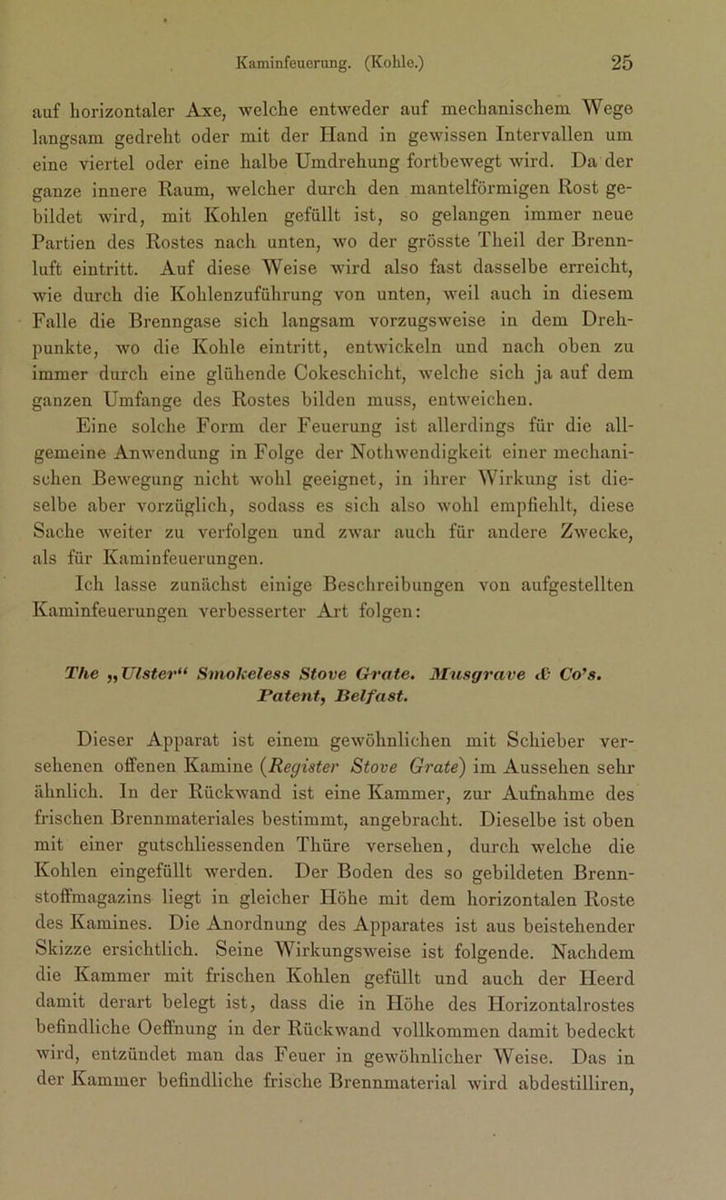 auf horizontaler Axe, welche entweder auf mechanischem Wege langsam gedreht oder mit der Hand in gewissen Intervallen um eine viertel oder eine halbe Umdrehung fortbewegt wird. Da der ganze innere Raum, welcher durch den mantelförmigen Rost ge- bildet wird, mit Kohlen gefüllt ist, so gelangen immer neue Partien des Rostes nach unten, wo der grösste Theil der Brenn- luft eintritt. Auf diese Weise wird also fast dasselbe erreicht, wie durch die Kohlenzuführung von unten, weil auch in diesem Falle die Brenngase sich langsam vorzugsweise in dem Dreh- punkte, wo die Kohle eintritt, entwickeln und nach oben zu immer durch eine glühende Cokeschicht, welche sich ja auf dem ganzen Umfange des Rostes bilden muss, entweichen. Eine solche Form der Feuerung ist allerdings für die all- gemeine Anwendung in Folge der Nothwendigkeit einer mechani- schen Bewegung nicht wohl geeignet, in ihrer Wirkung ist die- selbe aber vorzüglich, sodass es sich also wohl empfiehlt, diese Sache weiter zu verfolgen und zwar auch für andere Zwecke, als für Kaminfeuerungen. Ich lasse zunächst einige Beschreibungen von aufgestellten Kaminfeuerungen verbesserter Art folgen: The „Ulster“ Smokeless Stove Grate. Musgrave Co’s. Patent, Belfast. Dieser Apparat ist einem gewöhnlichen mit Schieber ver- sehenen offenen Kamine (Register Stove Grate) im Aussehen sehr ähnlich. In der Rückwand ist eine Kammer, zur- Aufnahme des frischen Brennmateriales bestimmt, angebracht. Dieselbe ist oben mit einer gutschliessenden Thüre versehen, durch welche die Kohlen eingefüllt werden. Der Boden des so gebildeten Brenn- stoffmagazins liegt in gleicher Höhe mit dem horizontalen Roste des Kamines. Die Anordnung des Apparates ist aus beistehender Skizze ersichtlich. Seine Wirkungsweise ist folgende. Nachdem die Kammer mit frischen Kohlen gefüllt und auch der Heerd damit derart belegt ist, dass die in Höhe des Horizontalrostes befindliche Oeflnung in der Rückwand vollkommen damit bedeckt wird, entzündet man das Feuer in gewöhnlicher Weise. Das in der Kammer befindliche frische Brennmaterial wird abdestilliren,
