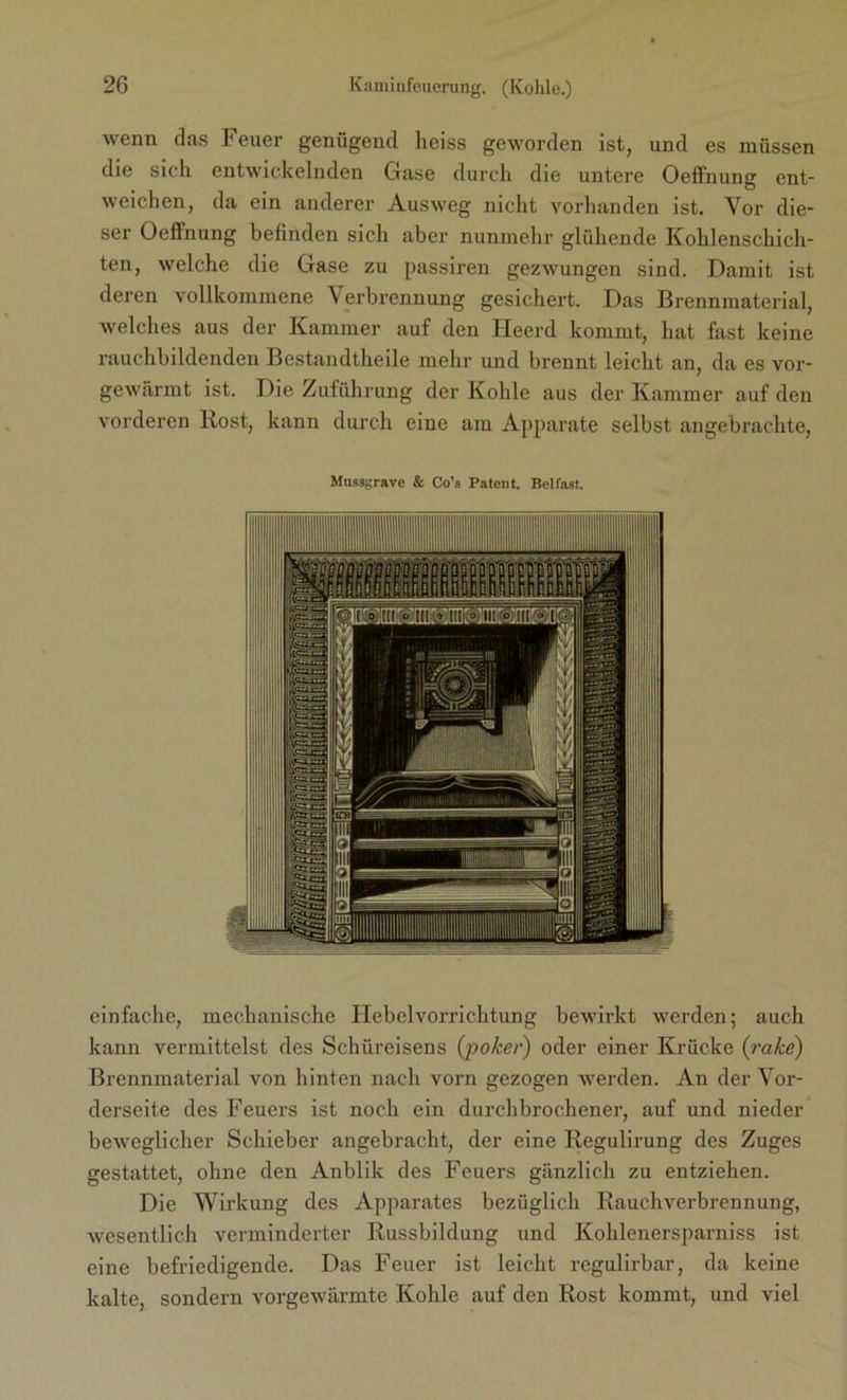 wenn das Feuer genügend heiss geworden ist, und es müssen die sich entwickelnden Gase durch die untere Oeffnung ent- weichen, da ein anderer Ausweg nicht vorhanden ist. Vor die- ser Oeflnung befinden sich aber nunmehr glühende Kohlenschich- ten, welche die Gase zu passiren gezwungen sind. Damit ist deren vollkommene Verbrennung gesichert. Das Brennmaterial, welches aus der Kammer auf den Heerd kommt, hat fast keine rauchbildenden Bestandtheile mehr und brennt leicht an, da es vor- gewärmt ist. Die Zuführung der Kohle aus der Kammer auf den vorderen Kost, kann durch eine am Apparate selbst angebrachte, Mtissgrave & Co’s Patent. Belfast. einfache, mechanische Hebelvorrichtung bewirkt werden; auch kann vermittelst des Schüreisens (poker) oder einer Krücke (rake) Brennmaterial von hinten nach vorn gezogen werden. An der Vor- derseite des Feuers ist noch ein durchbrochener, auf und nieder beweglicher Schieber angebracht, der eine Regulirung des Zuges gestattet, ohne den Anblik des Feuers gänzlich zu entziehen. Die Wirkung des Apparates bezüglich Rauchverbrennung, wesentlich verminderter Russbildung und Kohlenersparniss ist eine befriedigende. Das Feuer ist leicht regulirbar, da keine kalte, sondern vorgewärmte Kohle auf den Rost kommt, und viel