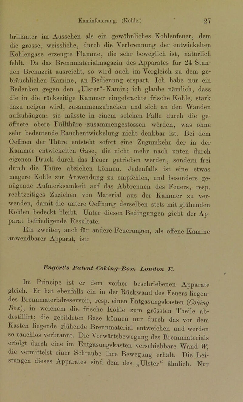 brillanter im Aussehen als ein gewöhnliches Kohlenfeuer, dem die grosse, weissliche, durch die Verbrennung der entwickelten Kohlengase erzeugte Flamme, die sehr beweglich ist, natürlich fehlt. Da das Brennmaterialmagazin des Apparates für 24 Stun- den Brennzeit ausreicht, so wird auch im Vergleich zu dem ge- bräuchlichen Kamine, an Bedienung erspart. Ich habe nur ein Bedenken gegen den „Ulster“-Kamin; ich glaube nämlich, dass die in die rückseitige Kammer eingebrachte frische Kohle, stark dazu neigen wird, zusammenzubacken und sich an den Wänden aufzuhängen; sie müsste in einem solchen Falle durch die ge- öffnete obere Füllthüre zusammengestossen werden, was ohne sehr bedeutende Rauchentwickclung nicht denkbar ist. Bei dem Oeffnen der Thüre entsteht sofort eine Zugumkehr der in der Kammer entwickelten Gase, die nicht mehr nach unten durch eigenen Druck durch das Feuer getrieben werden, sondern frei durch die Thüre abziehen können. Jedenfalls ist eine etwas magere Kohle zur Anwendung zu empfehlen, und besonders ge- nügende Aufmerksamkeit auf das Abbrennen des Feuers, resp. rechtzeitiges Zuziehen von Material aus der Kammer zu ver- wenden, damit die untere Oeffnung derselben stets mit glühenden Kohlen bedeckt bleibt. Unter diesen Bedingungen giebt der Ap- parat befriedigende Resultate. Ein zweiter, auch für andere Feuerungen, als offene Kamine anwendbarer Apparat, ist: Engert’s Patent Colcing-Box. London E. Im Principe ist er dem vorher beschriebenen Apparate gleich. Ei hat ebenfalls ein in der Rückwand des Feuers liegen- des Brennmaterialreservoir, resp. einen Entgasungskasten (Cokincj Box), in welchem die frische Kohle zum grössten Theile ab- destillirt; die gebildeten Gase können nur durch das vor dem Kasten liegende glühende Brennmaterial entweichen und werden so rauchlos verbrannt. Die Vorwärtsbewegung des Brennmaterials erfolgt durch eine im Entgasungskasten verschiebbare Wand W, die vermittelst einer Schraube ihre Bewegung erhält. Die Lei- stungen dieses Apparates sind dem des „Ulster“ ähnlich. Nur