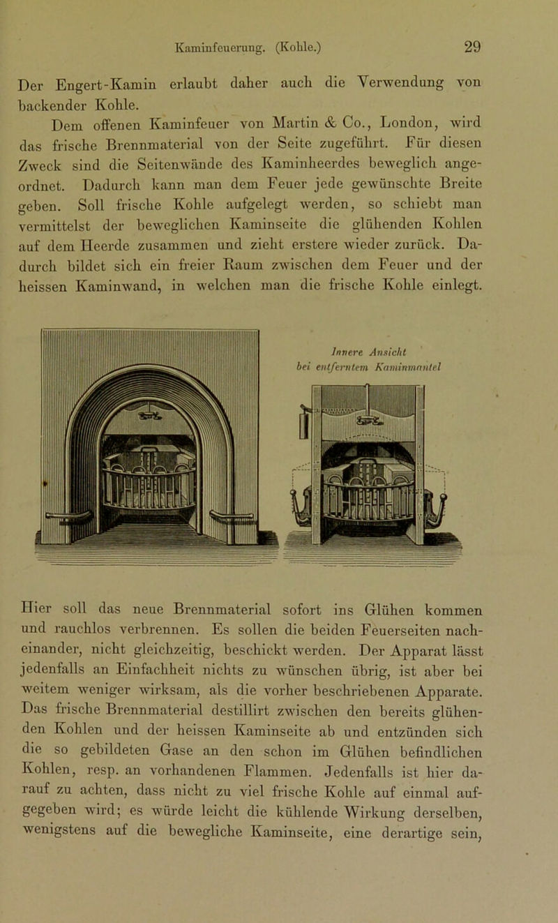 Der Engert-Kamin erlaubt daher auch die Verwendung von hackender Kohle. Dem offenen Kaminfeuer von Martin & Co., London, wird das frische Brennmaterial von der Seite zugeführt. Für diesen Zweck sind die Seitenwände des Kaminheerdes beweglich ange- ordnet. Dadurch kann man dem Feuer jede gewünschte Breite geben. Soll frische Kohle aufgelegt werden, so schiebt man vermittelst der beweglichen Kaminseite die glühenden Kohlen auf dem Heerde zusammen und zieht erstere wieder zurück. Da- durch bildet sich ein freier Raum zwischen dem Feuer und der heissen Kaminwand, in welchen man die frische Kohle einlegt. Hier soll das neue Brennmaterial sofort ins Glühen kommen und rauchlos verbrennen. Es sollen die beiden Feuerseiten nach- einander, nicht gleichzeitig, beschickt werden. Der Apparat lässt jedenfalls an Einfachheit nichts zu wünschen übrig, ist aber bei weitem weniger wirksam, als die vorher beschriebenen Apparate. Das frische Brennmaterial destillirt zwischen den bereits glühen- den Kohlen und der heissen Kaminseite ab und entzünden sich die so gebildeten Gase an den schon im Glühen befindlichen Kohlen, resp. an vorhandenen Flammen. Jedenfalls ist hier da- rauf zu achten, dass nicht zu viel frische Kohle auf einmal auf- gegeben wird; es würde leicht die kühlende Wirkung derselben, wenigstens auf die bewegliche Kaminseite, eine derartige sein,