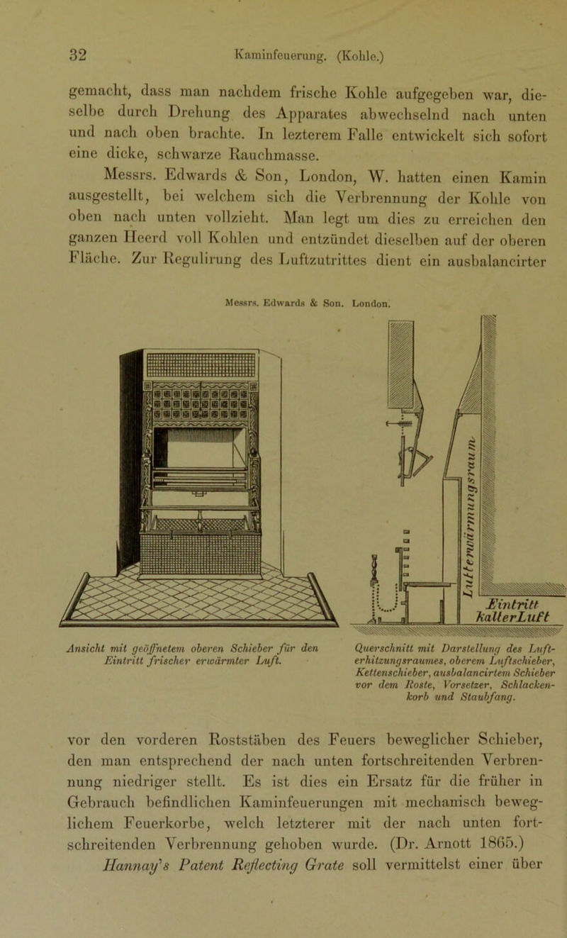 gemacht, dass man nachdem frische Kohle aufgegeben war, die- selbe durch Drehung des Apparates abwechselnd nach unten und nach oben brachte. In lezterem Falle entwickelt sich sofort eine dicke, schwarze Rauchmasse. Messrs. Edwards & Son, London, W. hatten einen Kamin ausgestellt, bei welchem sich die Verbrennung der Kohle von oben nach unten vollzieht. Man legt um dies zu erreichen den ganzen Heerd voll Kohlen und entzündet dieselben auf der oberen Fläche. Zur Regulirung des Luftzutrittes dient ein ausbalancirter Messrs. Edwards & Son. London. Ansicht mit geöffnetem oberen Schieber für den Querschnitt mit Darstellung des Luft- Eintritt frischer erwärmter Luft. erhitzungsraumes, oberem Luftschieber, Kettenschieber, ausbalancirtem Schieber vor dem Roste, Vorsetzer, Schlacken- korb und Staubfang. vor den vorderen Roststäben des Feuers beweglicher Schieber, den man entsprechend der nach unten fortschreitenden Verbren- nung niedriger stellt. Es ist dies ein Ersatz für die früher in Gebrauch befindlichen Kaminfeuerungen mit mechanisch beweg- lichem Feuerkorbe, welch letzterer mit der nach unten fort- schreitenden Verbrennung gehoben wurde. (Dr. Arnott 1865.) Hannay's Patent Reflecting Grate soll vermittelst einer über