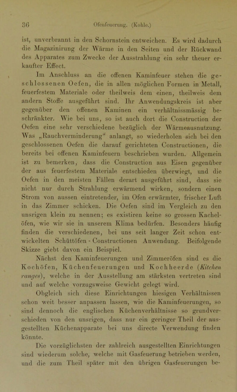 ist, unverbrannt in den Schornstein entweichen. Es wird dadurch die Magazinirung der Wärme in den Seiten und der Rückwand des Apparates zum Zwecke der Ausstrahlung ein sehr theuer er- kaufter Effect. Im Anschluss an die offenen Kaminfeuer stehen die ge- schlossenen Ocfen, die in allen möglichen Formen in Metall, feuerfestem Materiale oder theilweis dem einen, theilweis dem andern Stoffe ausgeführt sind. Ihr Anwendungskreis ist aber gegenüber den offenen Kaminen ein verhältnissmässig be- schränkter. Wie bei uns, so ist auch dort die Construction der Oefen eine sehr verschiedene bezüglich der Wärmeausnutzung. Was „Rauchverminderung“ anlangt, so wiederholen sich bei den geschlossenen Oefen die darauf gerichteten Constructionen, die bereits bei offenen Kaminfeuern beschrieben wurden. Allgemein ist zu bemerken, dass die Construction aus Eisen gegenüber der aus feuerfestem Materiale entschieden überwiegt, und die Oefen in den meisten Fällen derart ausgeführt sind, dass sie nicht nur durch Strahlung erwärmend wirken, sondern einen Strom von aussen eintretender, im Ofen erwärmter, frischer Luft in das Zimmer schicken. Die Oefen sind im Vergleich zu den unsrigen klein zu nennen; es existiren keine so grossen Kachel- öfen, wie wir sie in unsei’em Klima bedürfen. Besonders häufig finden die verschiedenen, bei uns seit langer Zeit schon ent- wickelten Schüttöfen - Constructionen Anwendung. Beifolgende Skizze giebt davon ein Beispiel. Nächst den Kaminfeuerungen und Zimmeröfen sind es die Kochöfen, Küchenfeuerungen und Kochheerde (Küchen ranges), welche in der Ausstellung am stärksten vertreten sind und auf welche vorzugsweise Gewicht gelegt wird. Obgleich sich diese Einrichtungen hiesigen Verhältnissen schon weit besser anpassen lassen, wie die Kaminfeuerungen, so sind dennoch die englischen Küchenverhältnisse so grundver- schieden von den unsrigen, dass nur ein geringer Theil der aus- gestellten Küchenapparate bei uns directe Verwendung finden könnte. Die vorzüglichsten der zahlreich ausgestellten Einrichtungen sind wiederum solche, welche mit Gasfeuerung betrieben werden, und die zum Theil später mit den übrigen Gasfeuerungen be-