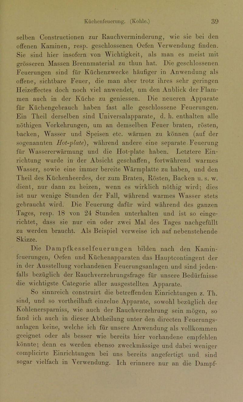 selben Constructionen zur Rauchverminderung, wie sie bei den offenen Kaminen, resp. geschlossenen Oefen Verwendung finden. Sie sind hier insofern von Wichtigkeit, als man es meist mit grösseren Massen Brennmaterial zu thun hat. Die geschlossenen Feuerungen sind für Küchenzwecke häufiger in Anwendung als offene, sichtbare Feuer, die man aber trotz ihres sehr geringen Heizeffectes doch noch viel anwendet, um den Anblick der Flam- men auch in der Küche zu gemessen. Die neueren Apparate für Küchengebrauch haben fast alle geschlossene Feuerungen. Ein Theil derselben sind Universalapparate, d. h. enthalten alle nöthigen Vorkehrungen, um an demselben Feuer braten, rösten, backen, Wasser und Speisen etc. wärmen zu können (auf der sogenannten Ilot-plate), während andere eine separate Feuerung für Wassererwärmung und die Hot-plate haben. Letztere Ein- richtung wurde in der Absicht geschaffen, fortwährend warmes Wasser, sowie eine immer bereite Wärmplatte zu haben, und den Theil des Küchenheerdes, der zum Braten, Rösten, Backen u. s. w. dient, nur dann zu heizen, wenn es wirklich nöthig wird; dies ist nur wenige Stunden der Fall, während warmes Wasser stets gebraucht wird. Die Feuerung dafür wird während des ganzen Tages, resp. 18 von 24 Stunden unterhalten und ist so einge- richtet, dass sie nur ein oder zwei Mal des Tages nachgefüllt zu werden braucht. Als Beispiel verweise ich auf nebenstehende Skizze. Die Dampfkesselfeuerungen bilden nach den Kamin- feuerungen, Oefen und Küchenapparaten das Hauptcontingent der in der Ausstellung vorhandenen Feuerungsanlagen und sind jeden- falls bezüglich der Rauchverzehrungsfrage für unsere Bedürfnisse die wichtigste Categorie aller ausgestellten Apparate. So sinnreich construirt die betreffenden Einrichtungen z. Th. sind, und so vortheilhaft einzelne Apparate, sowohl bezüglich der Kohlenersparniss, wie auch der Rauchverzehrung sein mögen, so fand ich auch in dieser Abtheilung unter den directen Feuerungs- anlagen keine, welche ich für unsere Anwendung als vollkommen geeignet oder als besser wie bereits hier vorhandene empfehlen könnte; denn es werden ebenso zweckmässige und dabei weniger complicirte Einrichtungen bei uns bereits angefertigt und sind sogar vielfach in Verwendung. Ich erinnere nur an die Dampf-