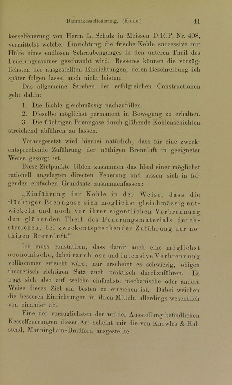 kesselfeuerung von Herrn L. Schulz in Meissen D.R.P. Nr. 408, vermittelst welcher Einrichtung die frische Kohle successive mit Hülfe eines endlosen Schraubenganges in den unteren Theil des Feuerungsraumes geschraubt wird. Besseres können die vorzüg- lichsten der ausgestellten Einrichtungen, deren Beschreibung ich später folgen lasse, auch nicht leisten. Das allgemeine Streben der erfolgreichen Constructionen geht dahin: 1. Die Kohle gleichmässig nachzufüllen. 2. Dieselbe möglichst permanent in Bewegung zu erhalten. 3. Die flüchtigen Brenngase durch glühende Kohlenschichten streichend abführen zu lassen. Vorausgesetzt wird hierbei natürlich, dass für eine zweck- entsprechende Zuführung der nöthigen Brennluft in geeigneter Weise gesorgt ist. Diese Zielpunkte bilden zusammen das Ideal einer möglichst rationell angelegten directen Feuerung und lassen sich in fol- genden einfachen Grundsatz zusammenfassen: „Einführung der Kohle in der Weise, dass die flüchtigen Brenngase sich möglichst gleichmässig ent- wickeln und noch vor ihrer eigentlichen Verbrennung den glühenden Theil des Feuerungsmaterials durch- streichcn, bei zweckentsprechender Zuführung der nö- thigen Brennluft.“ Ich muss constatiren, dass damit auch eine möglichst öconomische, dabei rauchlose und intensive Verbrennung vollkommen erreicht wäre, nur erscheint es schwierig, obigen theoretisch richtigen Satz auch praktisch durchzuführen. Es fragt sich also auf welche einfachste mechanische oder andere Weise dieses Ziel am besten zu erreichen ist. Dabei weichen die besseren Einrichtungen in ihren Mitteln allerdings wesentlich von einander ab. Eine der vorzüglichsten der auf der Ausstellung befindlichen Kesselfeuerungen dieser Art scheint mir die von Knowles & ITal- stead, Manningham-Bradford ausgestellte