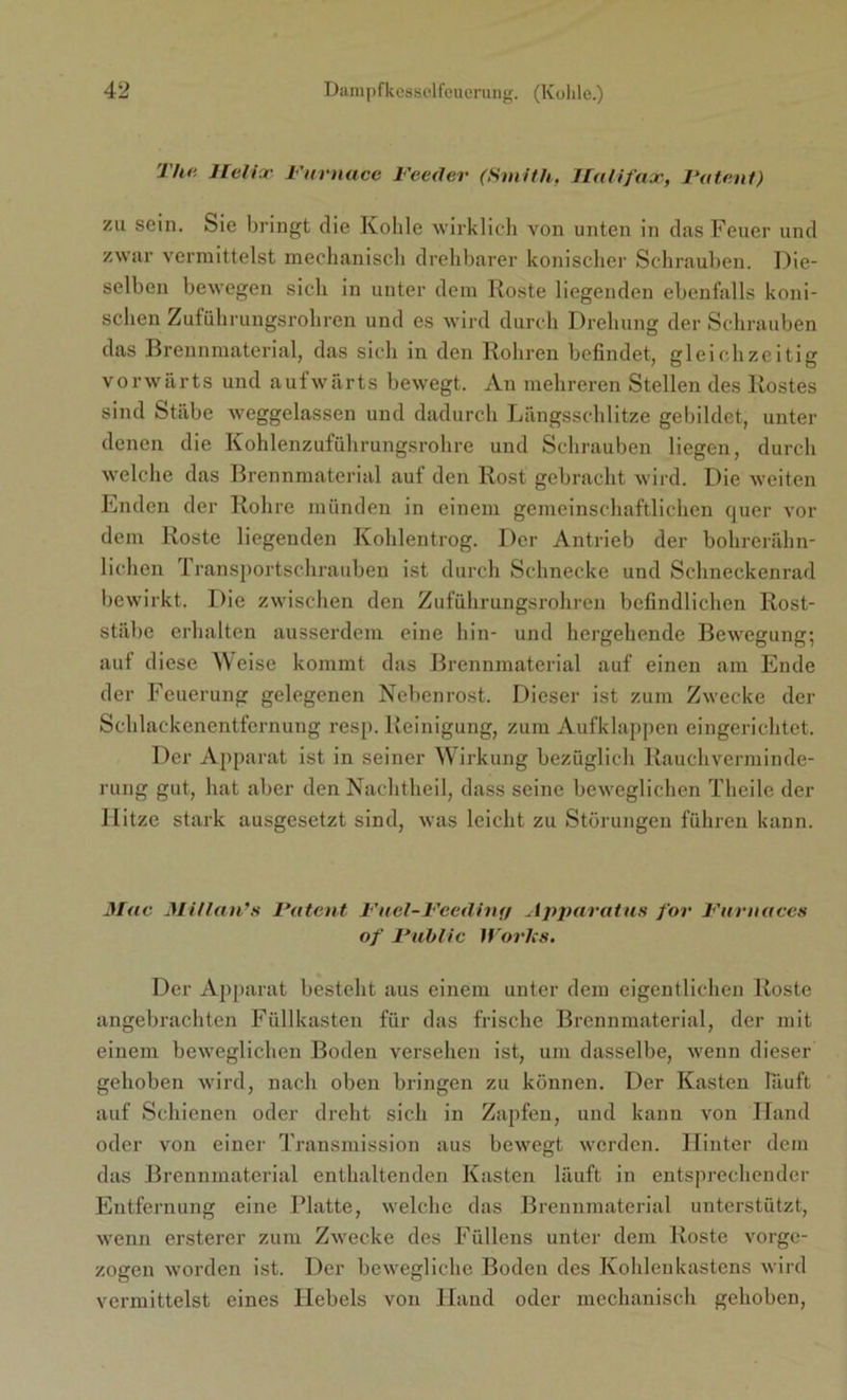 The. Helix Furnacc Feeder (Smith, Halifax, Valent) zu sein. Sie bringt die Kohle wirklich von unten in das Feuer und zwar vermittelst mechanisch drehbarer konischer Schrauben. Die- selben bewegen sich in unter dem Roste liegenden ebenfalls koni- schen Zuführungsrohren und es wird durch Drehung der Schrauben das Brennmaterial, das sich in den Rohren befindet, gleichzeitig vorwärts und aufwärts bewegt. An mehreren Stellen des Rostes sind Stäbe weggelassen und dadurch Längsschlitze gebildet, unter denen die Kohlenzuführungsrohre und Schrauben liegen, durch welche das Brennmaterial auf den Rost gebracht wird. Die weiten Enden der Rohre münden in einem gemeinschaftlichen quer vor dem Roste liegenden Kohlentrog. Der Antrieb der bohrerähn- lichen Transportschrauben ist durch Schnecke und Schneckenrad bewirkt. Die zwischen den Zuführungsrohren befindlichen Rost- stäbe erhalten ausserdem eine hin- und hergehende Bewegung; auf diese Weise kommt das Brennmaterial auf einen am Ende der Feuerung gelegenen Nebenrost. Dieser ist zum Zwecke der Schlackenentfernung resp. Reinigung, zum Aufklappen eingerichtet. Der Apparat ist in seiner Wirkung bezüglich Rauchverminde- rung gut, hat aber den Nachtheil, dass seine beweglichen Thcile der Hitze stark ausgesetzt sind, was leicht zu Störungen führen kann. Mac Millan’s Patent Fuel-Fceditif/ Apparatus for Furnaces of Public Works. Der Apparat besteht aus einem unter dem eigentlichen Roste angebrachten Füllkasten für das frische Brennmaterial, der mit einem beweglichen Boden versehen ist, um dasselbe, wenn dieser gehoben wird, nach oben bringen zu können. Der Kasten läuft auf Schienen oder dreht sich in Zapfen, und kann von Hand oder von einer Transmission aus bewegt werden. Hinter dem das Brennmaterial enthaltenden Kasten läuft in entsprechender Entfernung eine Platte, welche das Brennmaterial unterstützt, wenn ersterer zum Zwecke des Füllens unter dem Roste vorge- zogen worden ist. Der bewegliche Boden des Kohlenkastens wird vermittelst eines Hebels von Hand oder mechanisch gehoben,