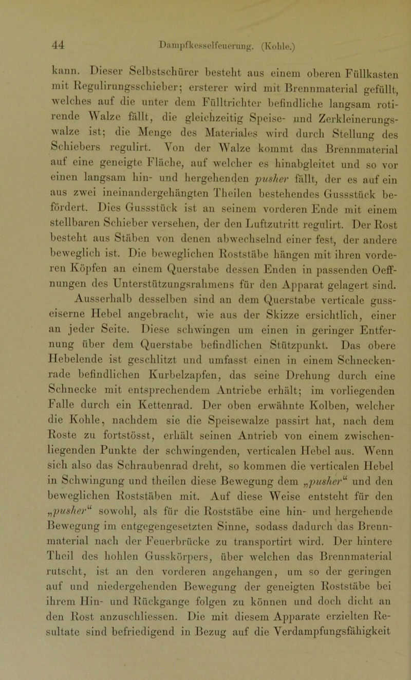 kann. Dieser Selbstschiircr bestellt aus einem oberen Füllkasten mit Regulirungsscliieber; ersterer wird mit Brennmaterial gefüllt, welches auf die unter dem Fülltrichter befindliche langsam roti- rende Walze fällt, die gleichzeitig Speise- und Zerkleinerungs- wal/.e ist; die Menge des Materiales wird durch Stellung des Schiebers regulirt. Von der Walze kommt das Brennmaterial aut eine geneigte Flache, auf welcher es hinabgleitet und so vor einen langsam hin- und hergehenden pusher fällt, der es auf ein aus zwei ineinandergehängten Theilen bestehendes Gussstück be- fördert. Dies Gussstück ist an seinem vorderen Ende mit einem stellbaren Schieber versehen, der den Luftzutritt regulirt. Der Rost besteht aus Stäben von denen abwechselnd einer fest, der andere beweglich ist. Die beweglichen Roststäbe hängen mit ihren vorde- ren Köpfen an einem Querstabe dessen Enden in passenden Oeff- nungen des Unterstützungsrahmens für den Apparat gelagert sind. Ausserhalb desselben sind an dem Querstabe verticale guss- eiserne Ilebel angebracht, wie aus der Skizze ersichtlich, einer an jeder Seite. Diese schwingen um einen in geringer Entfer- nung über dem Querstabe befindlichen Stützpunkt. Das obere Ilebelende ist geschlitzt und umfasst einen in einem Schnecken- rade befindlichen Kurbelzapfen, das seine Drehung durch eine Schnecke mit entsprechendem Antriebe erhält; im vorliegenden Falle durch ein Kettenrad. Der oben erwähnte Kolben, welcher die Kohle, nachdem sie die Speisewalze passirt hat, nach dem Roste zu fortstösst, erhält seinen Antrieb von einem zwischen- liegenden Punkte der schwingenden, verticalen Hebel aus. Wenn sich also das Schraubenrad dreht, so kommen die verticalen Hebel in Schwingung und theilen diese Bewegung dem „pusher“ und den beweglichen Roststäben mit. Auf diese Weise entsteht für den „pusher“ sowohl, als für die Roststäbe eine hin- und hergehende Bewegung im entgegengesetzten Sinne, sodass dadurch das Brenn- material nach der Feuerbrücke zu transportirt wird. Der hintere Theil des hohlen Gusskörpers, über welchen das Brennmaterial rutscht, ist an den vorderen angehangen, um so der geringen auf und niedergehenden Bewegung der geneigten Roststäbe bei ihrem Hin- und Rückgänge folgen zu können und doch dicht an den Rost anzuschliessen. Die mit diesem Apparate erzielten Re- sultate sind befriedigend in Bezug auf die Verdampfungsfähigkeit