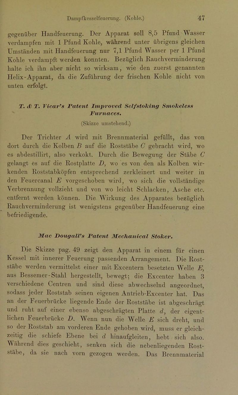 gegenüber Handfeuerung. Der Apparat soll 8,5 Pfund Wasser verdampfen mit 1 Pfund Kolile, während unter übrigens gleichen Umständen mit Handfeuerung nur 7,1 Pfund Wasser per 1 Pfund Kohle verdampft werden konnten. Bezüglich Rauch Verminderung halte ich ihn aber nicht so wirksam, wie den zuerst genannten Helix-Apparat, da die Zuführung der frischen Kohle nicht von unten erfolgt. T. <ß T. Vicar’s Patent Improved SelfstoJcing SmoJceless Furnaces. (Skizze umstehend.) Der Trichter A wird mit Brennmaterial gefüllt, das von dort durch die Kolben B auf die Roststäbe C gebracht wird, wo es abdestillirt, also verkokt. Durch die Bewegung der Stäbe C gelangt es auf die Rostplatte D, wo es von den als Kolben wir- kenden Roststabköpfen entsprechend zerkleinert und weiter in den Feuercanal E vorgeschoben wird, wo sich die vollständige Verbrennung vollzieht und von wo leicht Schlacken, Asche etc. entfernt werden können. Die Wirkung des Apparates bezüglich Rauchverminderung ist wenigstens gegenüber Handfeuerung eine befriedigende. Mac DougalVs Patent Mechanical Stoker. Die Skizze pag. 49 zeigt den Apparat in einem für einen Kessel mit innerer Feuerung passenden Arrangement. Die Rost- stäbe werden vermittelst einer mit Excentern besetzten Welle E, aus Bessemer-Stahl hergestellt, bewegt; die Excenter haben 8 verschiedene Centren und sind diese abwechselnd ungeordnet, sodass jeder Roststab seinen eigenen Antrieb-Excenter hat. Das an der Feuerbrücke liegende Ende der Roststäbe ist abgeschrägt und ruht auf einer ebenso abgeschrägten Platte d, der eigent- lichen Feuerbrücke D. Wenn nun die Welle E sich dreht, und so der Roststab am vorderen Ende gehoben wird, muss er gleich- zeitig die schiefe Ebene bei d hinaufgleiten, hebt sich also. Während dies geschieht, senken sich die nebenliegenden Rost- stäbe, da sie nach vorn gezogen werden. Das Brennmaterial