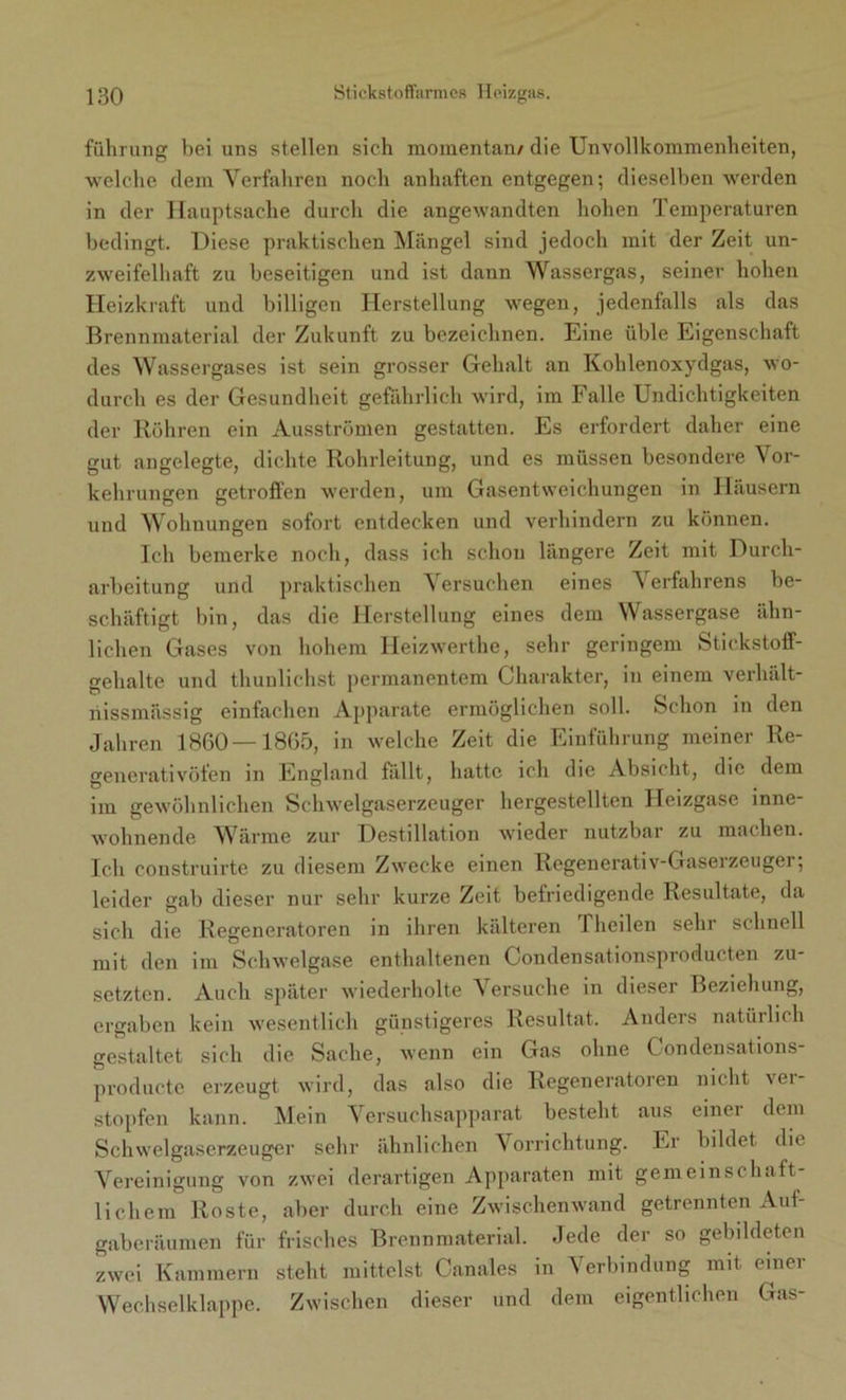 fiihrung bei uns stellen sich momentan/ die Unvollkommenheiten, welche dem Verfahren noch anhaften entgegen; dieselben werden in der Hauptsache durch die angewandten hohen Temperaturen bedingt. Diese praktischen Mängel sind jedoch mit der Zeit un- zweifelhaft zu beseitigen und ist dann Wassergas, seiner hohen Heizkraft und billigen Herstellung wegen, jedenfalls als das Brennmaterial der Zukunft zu bezeichnen. Eine üble Eigenschaft des Wassergases ist sein grosser Gehalt an Kohlenoxydgas, wo- durch es der Gesundheit gefährlich wird, im Falle Undichtigkeiten der Röhren ein Ausströmen gestatten. Es erfordert daher eine gut angelegte, dichte Rohrleitung, und es müssen besondere Vor- kehrungen getroffen werden, um Gasentweichungen in Häusern und Wohnungen sofort entdecken und verhindern zu können. Ich bemerke noch, dass ich schon längere Zeit mit Durch- arbeitung und praktischen Versuchen eines Verfahrens be- schäftigt bin, das die Herstellung eines dem Wassergase ähn- lichen Gases von hohem Heizwerthe, sehr geringem Stickstoff- gehalte und thunlichst permanentem Charakter, in einem verhält- nissmässig einfachen Apparate ermöglichen soll. Schon in den Jahren 1860 — 1865, in welche Zeit die Einführung meiner Re- gencrativöten in England fallt, hatte ich die Absicht, die dem im gewöhnlichen Schwelgaserzeuger hergestellten Heizgase inne- wohnende Wärme zur Destillation wieder nutzbar zu machen. Ich construirte zu diesem Zwecke einen Regenerativ-Gaserzeuger; leider gab dieser nur sehr kurze Zeit befriedigende Resultate, da sich die Regeneratoren in ihren kälteren 1 heilen sehr schnell mit den im Schwelgase enthaltenen Condensationsproducten zu- setzten. Auch später wiederholte Versuche in dieser Beziehung, ergaben kein wesentlich günstigeres Resultat. Anders natürlich gestaltet sich die Sache, wenn ein Gas ohne Condensations- producte erzeugt wird, das also die Regeneratoren nicht vei- stopfen kann. Mein Versuchsapparat besteht aus einer dem Schwelgaserzeuger sehr ähnlichen Vorrichtung. Er bildet die Vereinigung von zwei derartigen Apparaten mit gemeinschaft- lichem Roste, aber durch eine Zwischenwand getrennten Auf- gaberäumen für frisches Brennmaterial. Jede der so gebildeten zwei Kammern steht mittelst Canales in Verbindung mit. einer Wechselklappe. Zwischen dieser und dem eigentlichen Gas-