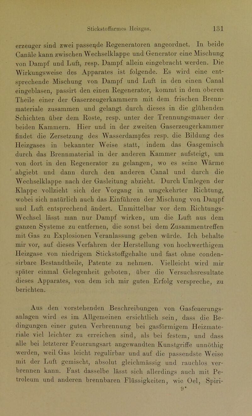 erzeuger sind zwei passende Regeneratoren angeordnet. In beide Canäle kann zwischen Wechselklappe und Generator eine Mischung von Dampf und Luft, resp. Dampf allein eingebracht werden. Die Wirkungsweise des Apparates ist folgende. Es wird eine ent- sprechende Mischung von Dampf und Luft in den einen Canal eingeblasen, passirt den einen Regenerator, kommt in dem oberen Theile einer der Gaserzeugerkammern mit dem frischen Brenn- materiale zusammen und gelangt durch dieses in die glühenden Schichten über dem Roste, resp. unter der Trennungsmauer der beiden Kammern. Hier und in der zweiten Gaserzeugerkammer findet die Zersetzung des Wasserdampfes resp. die Bildung des Heizgases in bekannter Weise statt, indem das Gasgemisch durch das Brennmaterial in der anderen Kammer aufsteigt, um von dort in den Regenerator zu gelangen, wo es seine Wärme abgiebt und dann durch den anderen Canal und durch die Wechselklappe nach der Gasleitung abzieht. Durch Umlegen der Klappe vollzieht sich der Vorgang in umgekehrter Richtung, wobei sich natürlich auch das Einfuhren der Mischung von Dampf und Luft entsprechend ändert. Unmittelbar vor dem Richtungs- Wechsel lässt man nur Dampf wirken, um die Luft aus dem ganzen Systeme zu entfernen, die sonst bei dem Zusammentreffen mit Gas zu Explosionen Veranlassung geben würde. Ich behalte mir vor, auf dieses Verfahren der Herstellung von hochwerthigem Heizgase von niedrigem Stickstoffgehalte und fast ohne conden- sirbare Bestandteile, Patente zu nehmen. Vielleicht wird mir später einmal Gelegenheit geboten, über die Versuchsresultate dieses Apparates, von dem ich mir guten Erfolg verspreche, zu berichten. Aus den vorstehenden Beschreibungen von Gasfeuerungs- anlagen wird es im Allgemeinen ersichtlich sein, dass die Be- dingungen einer guten Verbrennung bei gasförmigem Heizmate- riale viel leichter zu erreichen sind, als bei festem, und dass alle bei letzterer Feuerungsart angewandten Kunstgriffe unnöthig werden, weil Gas leicht regulirbar und auf die passendste Weise mit der Luft gemischt, absolut gleichmässig und rauchlos ver- brennen kann. Fast dasselbe lässt sich allerdings auch mit Pe- troleum und anderen brennbaren Flüssigkeiten, wie Oel, Spiri-