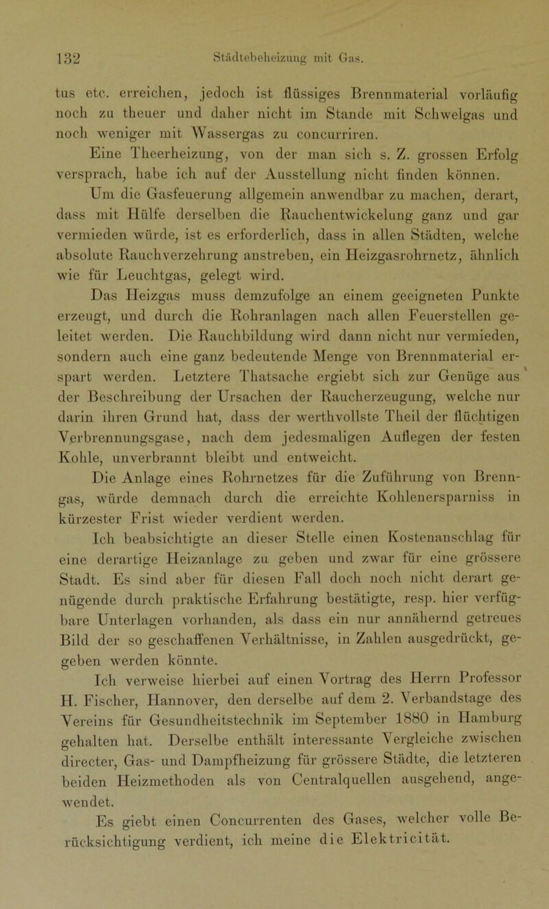 tas etc. erreichen, jedoch ist flüssiges Brennmaterial vorläufig noch zu theuer und daher nicht im Stande mit Schwelgas und noch weniger mit Wassergas zu concurriren. Eine Tlieerheizung, von der man sich s. Z. grossen Erfolg versprach, habe ich auf der Ausstellung nicht finden können. Um die Gasfeuerung allgemein anwendbar zu machen, derart, dass mit Hülfe derselben die Rauchentwickelung ganz und gar vermieden würde, ist es erforderlich, dass in allen Städten, welche absolute Rauchverzehrung anstreben, ein Heizgasrohrnetz, ähnlich wie für Leuchtgas, gelegt wird. Das Heizgas muss demzufolge an einem geeigneten Punkte erzeugt, und durch die Rohranlagen nach allen Feuerstellen ge- leitet werden. Die Rauchbildung wird dann nicht nur vermieden, sondern auch eine ganz bedeutende Menge von Brennmaterial er- spart werden. Letztere Thatsache ergiebt sich zur Genüge aus der Beschreibung der Ursachen der Raucherzeugung, welche nur darin ihren Grund hat, dass der werthvollste Theil der flüchtigen Verbrennungsgase, nach dem jedesmaligen Auflegen der festen Kohle, unverbrannt bleibt und entweicht. Die Anlage eines Rohrnetzes für die Zuführung von Brenn- gas, würde demnach durch die erreichte Kohlenersparniss in kürzester Frist wieder verdient werden. Ich beabsichtigte an dieser Stelle einen Kostenanschlag für eine derartige Heizanlage zu geben und zwar für eine grössere Stadt. Es sind aber für diesen Fall doch noch nicht derart ge- nügende durch praktische Erfahrung bestätigte, resp. hier verfüg- bare Unterlagen vorhanden, als dass ein nur annähernd getreues Bild der so geschaffenen Verhältnisse, in Zahlen ausgedrückt, ge- geben werden könnte. Ich verweise hierbei auf einen Vortrag des Herrn Professor II. Fischer, Hannover, den derselbe auf dem 2. Verbandstage des Vereins für Gesundheitstechnik im September 1880 in Hamburg gehalten hat. Derselbe enthält interessante Vergleiche zwischen directer, Gas- und Dampfheizung für grössere Städte, die letzteren beiden Heizmethoden als von Centralquellen ausgehend, ange- wendet. Es giebt einen Concurrenten des Gases, welcher volle Be- rücksichtigung verdient, ich meine die Elektricität.