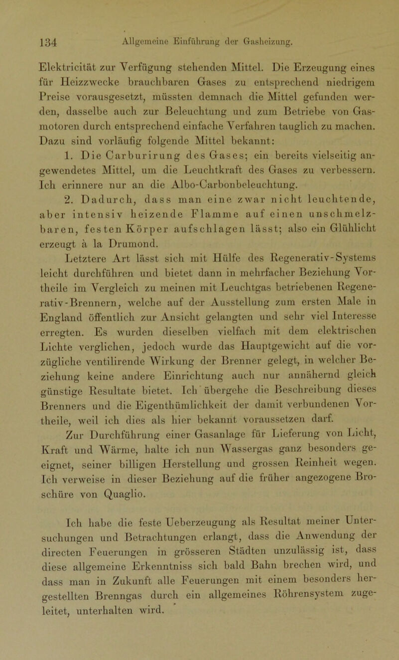 Elektricität zur Verfügung stehenden Mittel. Die Erzeugung eines für Heizzwecke brauchbaren Gases zu entsprechend niedrigem Preise vorausgesetzt, müssten demnach die Mittel gefunden wer- den, dasselbe auch zur Beleuchtung und zum Betriebe von Gas- motoren durch entsprechend einfache Verfahren tauglich zu machen. Dazu sind vorläufig folgende Mittel bekannt: 1. Die Carburirung des Gases; ein bereits vielseitig an- gewendetes Mittel, um die Leuchtkraft des Gases zu verbessern. Ich erinnere nur an die Albo-Carbonbeleuchtung. 2. Dadurch, dass man eine zwar nicht leuchtende, aber intensiv heizende Flamme auf einen unschmelz- baren, festen Körper aufschlagen lässt; also ein Glühlicht erzeugt ä la Drumond. Letztere Art lässt sich mit Hülfe des Regenerativ-Systems leicht durchführen und bietet dann in mehrfacher Beziehung Vor- theile im Vergleich zu meinen mit Leuchtgas betriebenen Regene- rativ-Brennern, welche auf der Ausstellung zum ersten Male in England öffentlich zur Ansicht gelangten und sehr viel Interesse erregten. Es wurden dieselben vielfach mit dem elektrischen Lichte verglichen, jedoch wurde das Hauptgewicht auf die vor- zügliche ventilirende Wirkung der Brenner gelegt, in welcher Be- ziehung keine andere Einrichtung auch nur annähernd gleich günstige Resultate bietet. Ich übergehe die Beschreibung dieses Brenners und die Eigenthümlichkeit der damit verbundenen Vor- theile, weil ich dies als hier bekannt voraussetzen darf. Zur Durchführung einer Gasanlage für Lieferung von Licht, Kraft und Wärme, halte ich nun Wassergas ganz besonders ge- eignet, seiner billigen Herstellung und grossen Reinheit wegen. Ich verweise in dieser Beziehung auf die früher angezogene Bro- schüre von Quaglio. Ich habe die feste Ueberzeugung als Resultat meiner Unter- suchungen und Betrachtungen erlangt, dass die Anwendung der directen Feuerungen in grösseren Städten unzulässig ist, dass diese allgemeine Erkenntniss sich bald Bahn brechen wird, und dass man in Zukunft alle Feuerungen mit einem besonders her- gestellten Brenngas durch ein allgemeines Röhrensystem zuge- leitet, unterhalten wird.