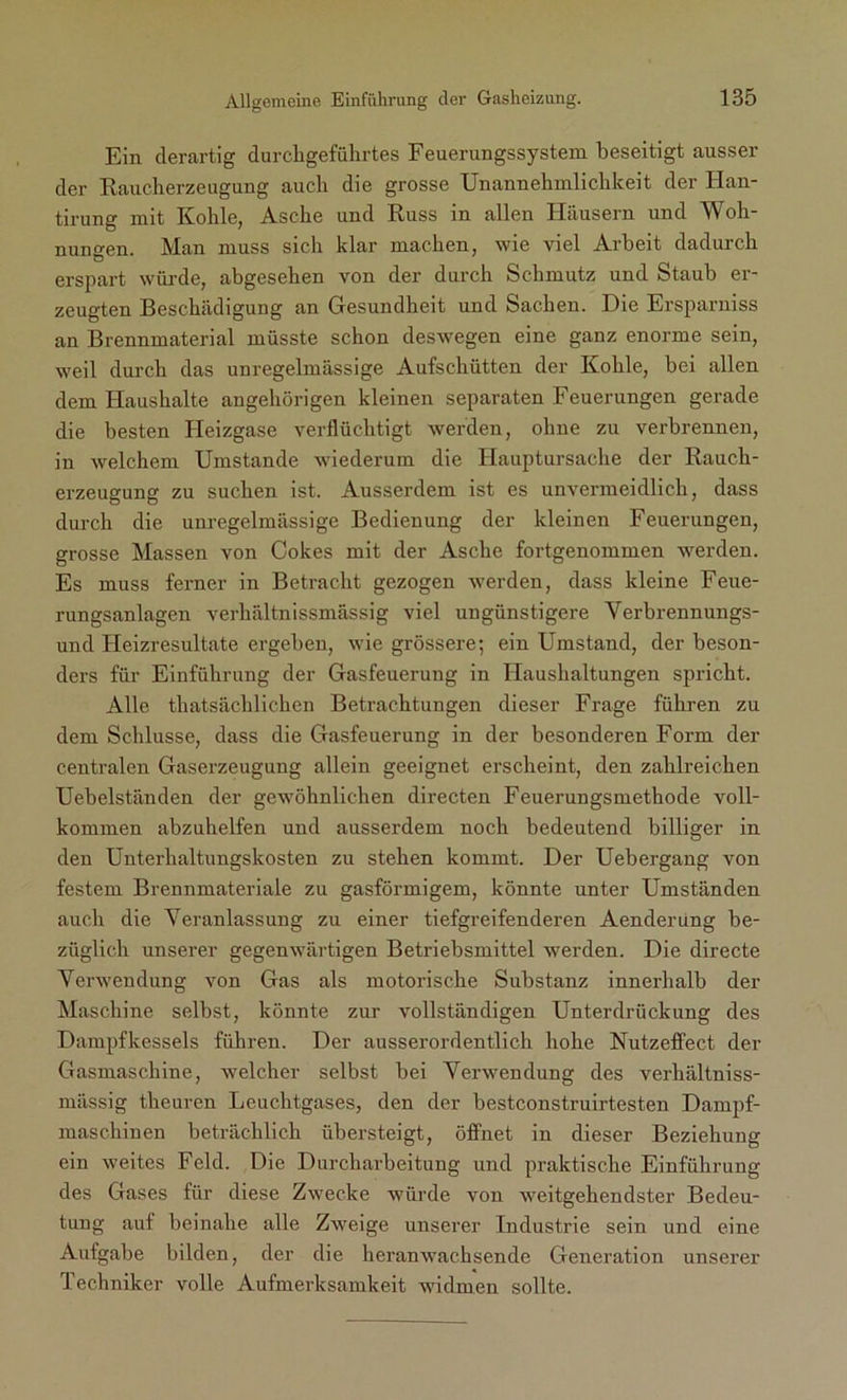 Ein derartig durchgefülirtes Feuerungssystem beseitigt ausser der Raucherzeugung auch die grosse Unannehmlichkeit der Han- tirung mit Kohle, Asche und Russ in allen Häusern und Woh- nungen. Man muss sich klar machen, wie viel Arbeit dadurch erspart wurde, abgesehen von der durch Schmutz und Staub er- zeugten Beschädigung an Gesundheit und Sachen. Die Ersparniss an Brennmaterial müsste schon deswegen eine ganz enorme sein, weil durch das unregelmässige Aufschütten der Kohle, bei allen dem Haushalte angehörigen kleinen separaten Feuerungen gerade die besten Heizgase verflüchtigt werden, ohne zu verbrennen, in welchem Umstande wiederum die Hauptursache der Rauch- erzeugung zu suchen ist. Ausserdem ist es unvermeidlich, dass durch die unregelmässige Bedienung der kleinen Feuerungen, grosse Massen von Cokes mit der Asche fortgenommen werden. Es muss ferner in Betracht gezogen werden, dass kleine Feue- rungsanlagen verhältnissmässig viel ungünstigere Verbrennungs- und Heizresultate ergeben, wie grössere; ein Umstand, der beson- ders für Einführung der Gasfeuerung in Haushaltungen spricht. Alle thatsächlichen Betrachtungen dieser Frage führen zu dem Schlüsse, dass die Gasfeuerung in der besonderen Form der centralen Gaserzeugung allein geeignet erscheint, den zahlreichen Uebelständen der gewöhnlichen directen Feuerungsmethode voll- kommen abzuhelfen und ausserdem noch bedeutend billiger in den Unterhaltungskosten zu stehen kommt. Der Uebergang von festem Brennmateriale zu gasförmigem, könnte unter Umständen auch die Veranlassung zu einer tiefgreifenderen Aenderung be- züglich unserer gegenwärtigen Betriebsmittel werden. Die directe Verwendung von Gas als motorische Substanz innerhalb der Maschine selbst, könnte zur vollständigen Unterdrückung des Dampfkessels führen. Der ausserordentlich hohe Nutzeffect der Gasmaschine, welcher selbst bei Verwendung des verhältniss- mässig theuren Leuchtgases, den der bestconstruirtesten Dampf- maschinen beträchlich übersteigt, öffnet in dieser Beziehung ein weites Feld. Die Durcharbeitung und praktische Einführung des Gases für diese Zwecke würde von weitgehendster Bedeu- tung auf beinahe alle Zweige unserer Industrie sein und eine Aufgabe bilden, der die heranwachsende Generation unserer Techniker volle Aufmerksamkeit widmen sollte.