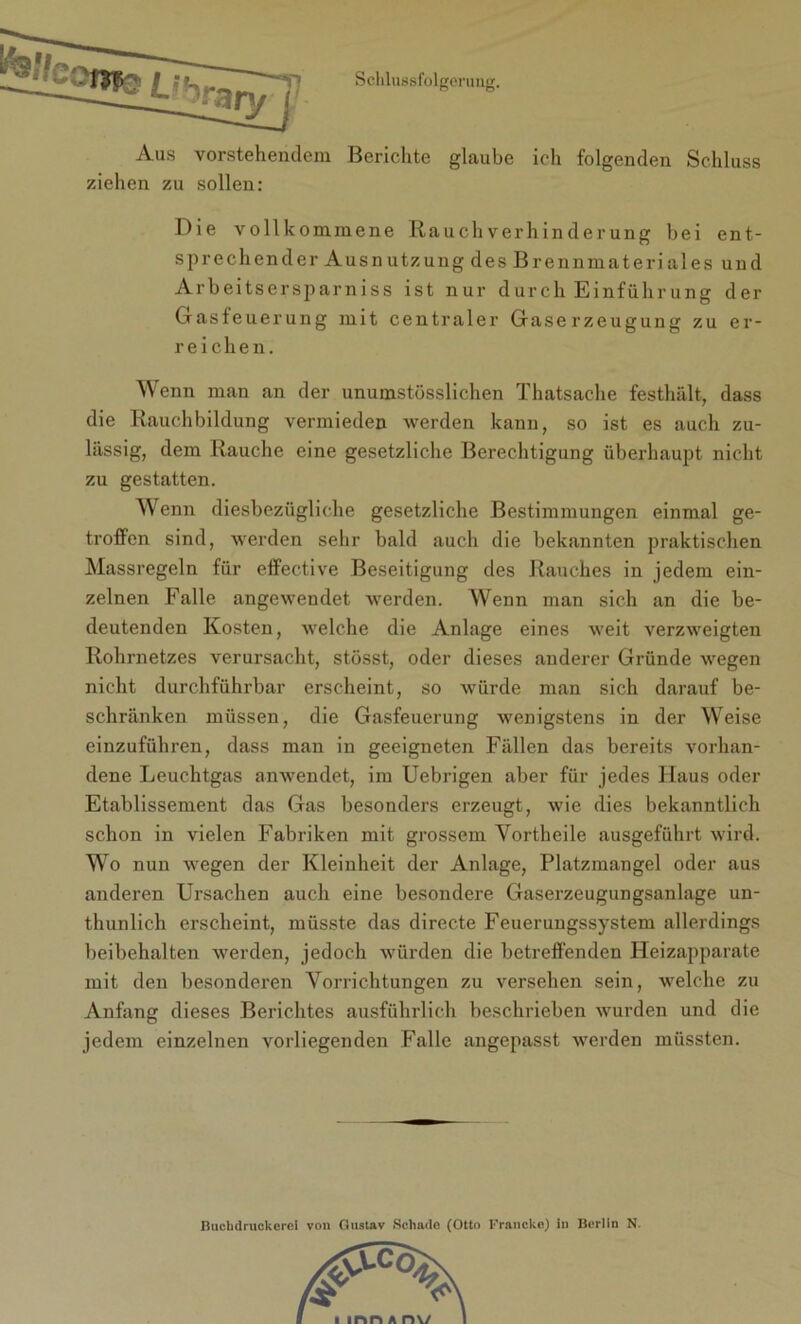 Aus vorstehendem Berichte glaube ich folgenden Schluss ziehen zu sollen: Die vollkommene IiauchVerhinderung bei ent- sprechender Ausnutzung des Brennmateriales und Arbeitsersparniss ist nur durch Einführung der Gasfeuerung mit centraler Gaserzeugung zu er- reichen. Wenn man an der unumstösslichen Thatsache festhält, dass die Rauchbildung vermieden werden kann, so ist es auch zu- lässig, dem Rauche eine gesetzliche Berechtigung überhaupt nicht zu gestatten. Wenn diesbezügliche gesetzliche Bestimmungen einmal ge- troffen sind, werden sehr bald auch die bekannten praktischen Massregeln für effective Beseitigung des Rauches in jedem ein- zelnen Falle angewendet werden. Wenn man sich an die be- deutenden Kosten, welche die Anlage eines weit verzweigten Rohrnetzes verursacht, stösst, oder dieses anderer Gründe wegen nicht durchführbar erscheint, so würde man sich darauf be- schränken müssen, die Gasfeuerung wenigstens in der Weise einzuführen, dass man in geeigneten Fällen das bereits vorhan- dene Leuchtgas anwendet, im Uebrigen aber für jedes Haus oder Etablissement das Gas besonders erzeugt, wie dies bekanntlich schon in vielen Fabriken mit grossem Vortheile ausgeführt wird. Wo nun wegen der Kleinheit der Anlage, Platzmangel oder aus anderen Ursachen auch eine besondere Gaserzeugungsanlage un- thunlich erscheint, müsste das directe Feuerungssystem allerdings beibehalten werden, jedoch würden die betreffenden Heizapparate mit den besonderen Vorrichtungen zu versehen sein, welche zu Anfang dieses Berichtes ausführlich beschrieben wurden und die jedem einzelnen vorliegenden Falle angepasst werden müssten. Buchdruckerei von Gustav Schade (Otto Francke) in Berlin N.