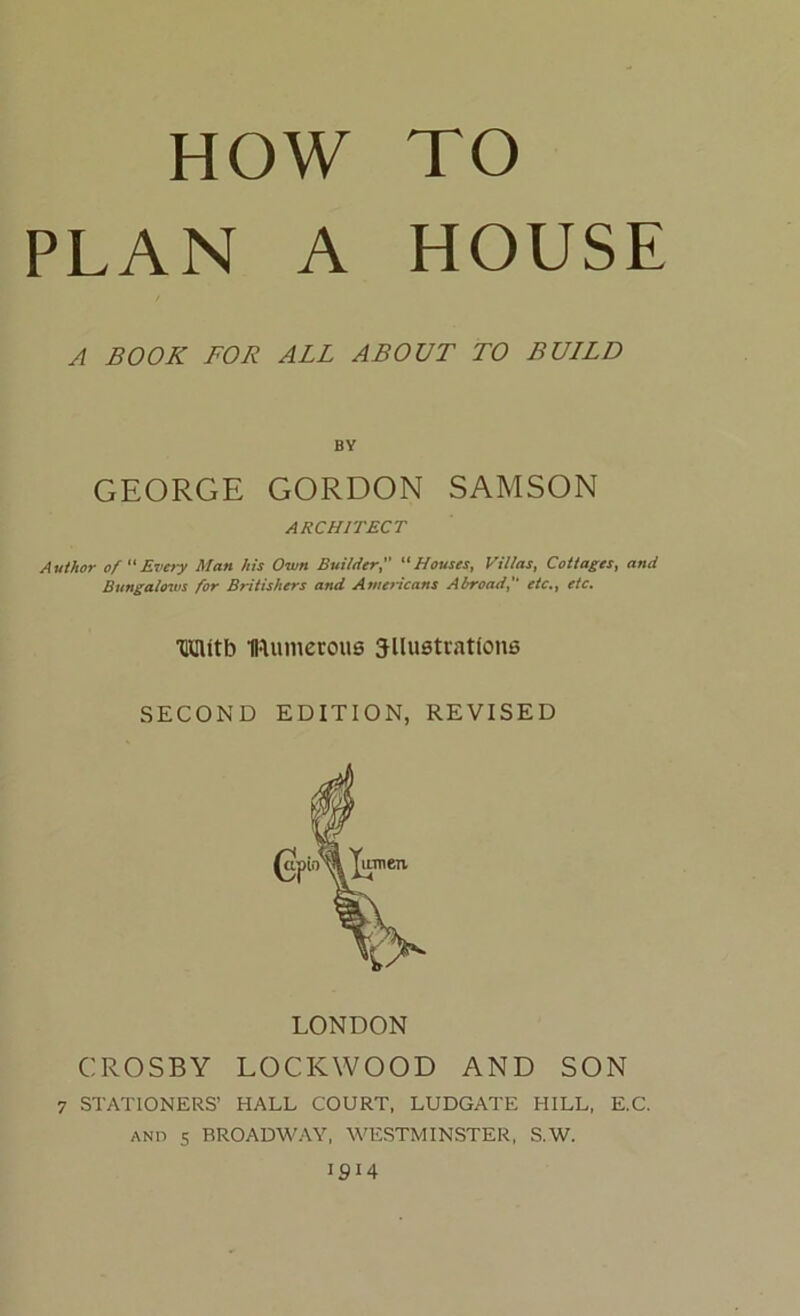 HOW TO PLAN A HOUSE A BOOK FOR ALL ABOUT TO BULLD GEORGE GORDON SAMSON ARCHITECT Author of “Every Man his Own Builder, “Houses, Villas, Cottages, and Bungalows for Britishers and Americans Abroad, etc., etc. LONDON CROSBY LOCKWOOD AND SON 7 STATIONERS’ HALL COURT, LUDGATE HILL, E.C. and s BROADWAY, WESTMINSTER, S.W. 1914 BY mttb fllumeroue 3llustcations SECOND EDITION, REVISED