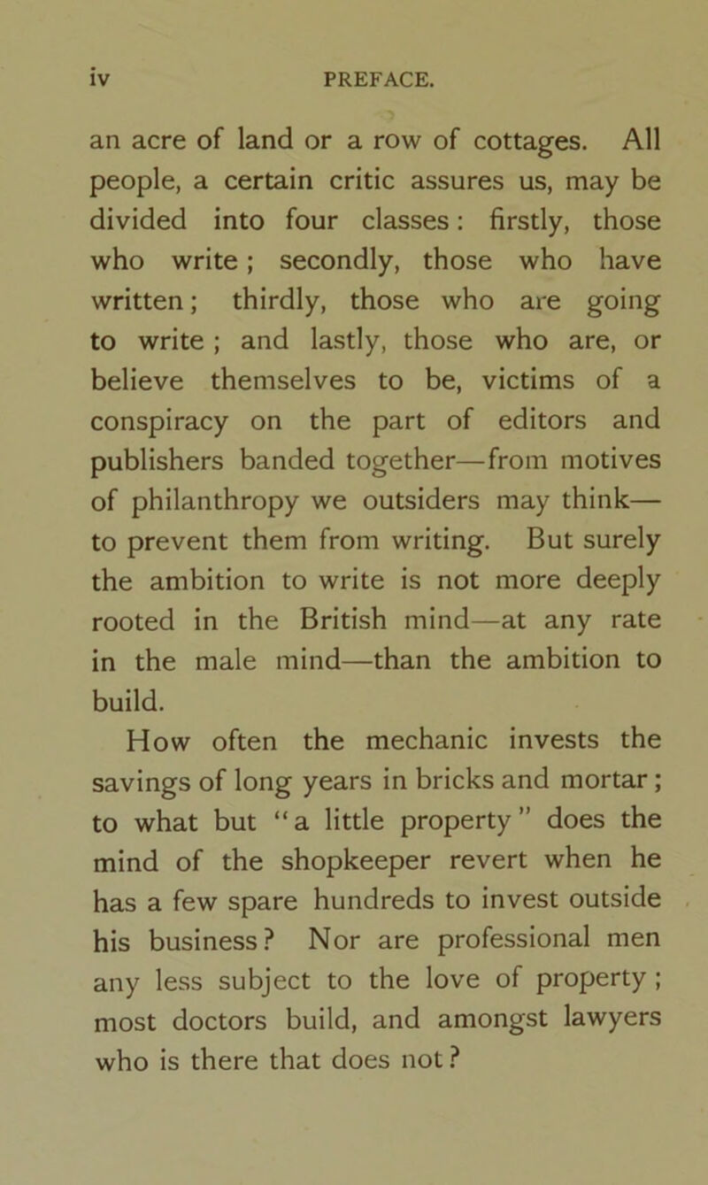 an acre of land or a row of cottages. All people, a certain critic assures us, may be divided into four classes: firstly, those who write; secondly, those who have written; thirdly, those who are going to write ; and lastly, those who are, or believe themselves to be, victims of a conspiracy on the part of editors and publishers banded together—from motives of philanthropy we outsiders may think— to prevent them from writing. But surely the ambition to write is not more deeply rooted in the British mind—at any rate in the male mind—than the ambition to build. How often the mechanic invests the savings of long years in bricks and mortar; to what but “a little property” does the mind of the shopkeeper revert when he has a few spare hundreds to invest outside his business? Nor are professional men any less subject to the love of property ; most doctors build, and amongst lawyers who is there that does not ?