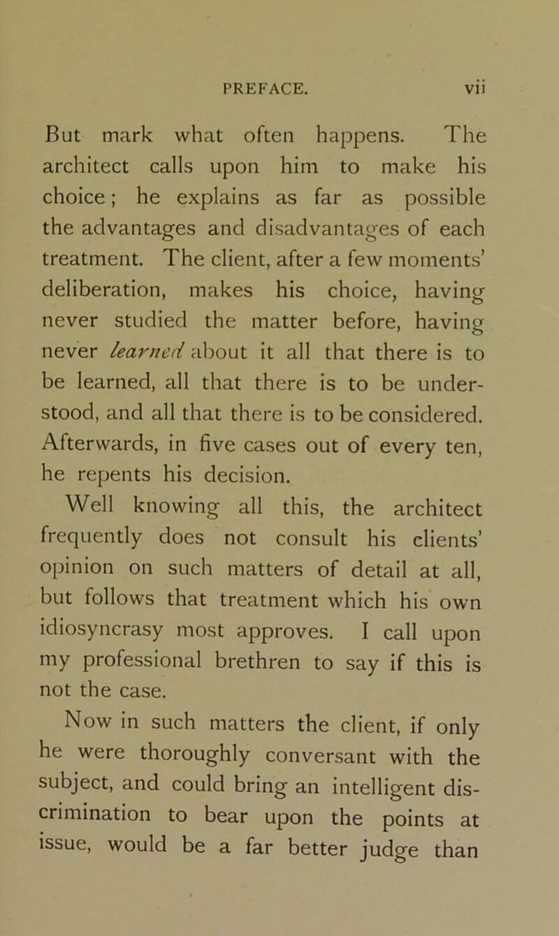 But mark what often happens. The architect calls upon him to make his choice; he explains as far as possible the advantages and disadvantages of each treatment. The client, after a few moments’ deliberation, makes his choice, having never studied the matter before, having never learned about it all that there is to be learned, all that there is to be under- stood, and all that there is to be considered. Afterwards, in five cases out of every ten, he repents his decision. Well knowing all this, the architect frequently does not consult his clients’ opinion on such matters of detail at all, but follows that treatment which his own idiosyncrasy most approves. I call upon my professional brethren to say if this is not the case. Now in such matters the client, if only he were thoroughly conversant with the subject, and could bring an intelligent dis- crimination to bear upon the points at issue, would be a far better judge than