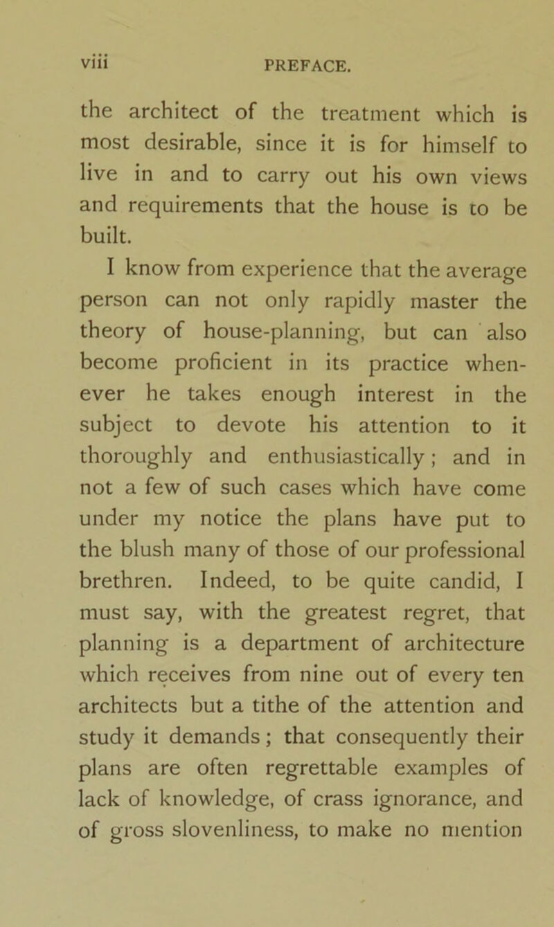 the architect of the treatment which is most desirable, since it is for himself to live in and to carry out his own views and requirements that the house is to be built. I know from experience that the average person can not only rapidly master the theory of house-planning, but can also become proficient in its practice when- ever he takes enough interest in the subject to devote his attention to it thoroughly and enthusiastically; and in not a few of such cases which have come under my notice the plans have put to the blush many of those of our professional brethren. Indeed, to be quite candid, I must say, with the greatest regret, that planning is a department of architecture which receives from nine out of every ten architects but a tithe of the attention and study it demands; that consequently their plans are often regrettable examples of lack of knowledge, of crass ignorance, and of gross slovenliness, to make no mention