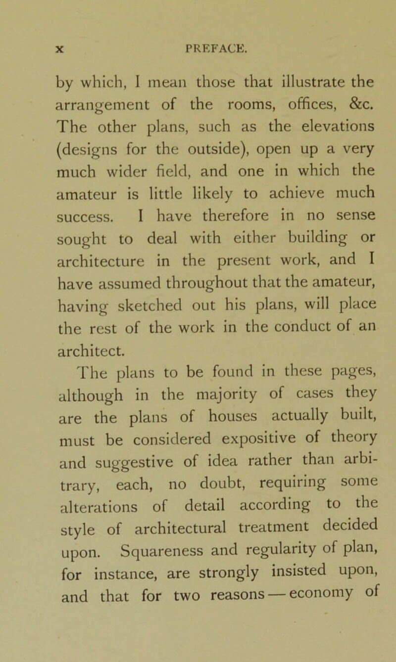 by which, I mean those that illustrate the arrangement of the rooms, offices, &c. The other plans, such as the elevations (designs for the outside), open up a very much wider field, and one in which the amateur is little likely to achieve much success. I have therefore in no sense sought to deal with either building or architecture in the present work, and I have assumed throughout that the amateur, having sketched out his plans, will place the rest of the work in the conduct of an architect. The plans to be found in these pages, although in the majority of cases they are the plans of houses actually built, must be considered expositive of theory and suggestive of idea rather than arbi- trary, each, no doubt, requiring some alterations of detail according to the style of architectural treatment decided upon. Squareness and regularity of plan, for instance, are strongly insisted upon, and that for two reasons — economy of