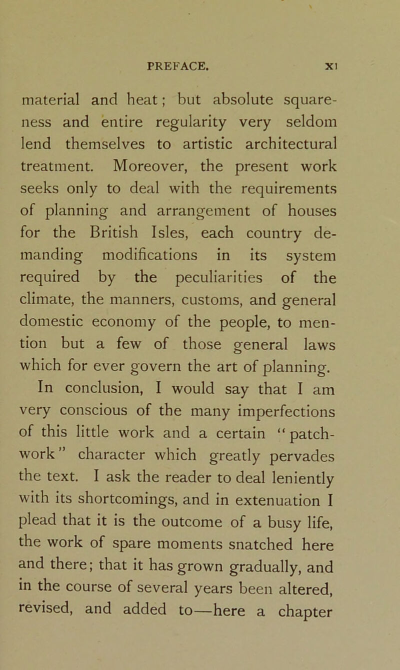 material and heat; but absolute square- ness and entire regularity very seldom lend themselves to artistic architectural treatment. Moreover, the present work seeks only to deal with the requirements of planning and arrangement of houses for the British Isles, each country de- manding modifications in its system required by the peculiarities of the climate, the manners, customs, and general domestic economy of the people, to men- tion but a few of those general laws which for ever govern the art of planning. In conclusion, I would say that I am very conscious of the many imperfections of this little work and a certain “ patch- work ” character which greatly pervades the text. I ask the reader to deal leniently with its shortcomings, and in extenuation I plead that it is the outcome of a busy life, the work of spare moments snatched here and there; that it has grown gradually, and in the course of several years been altered, revised, and added to—here a chapter