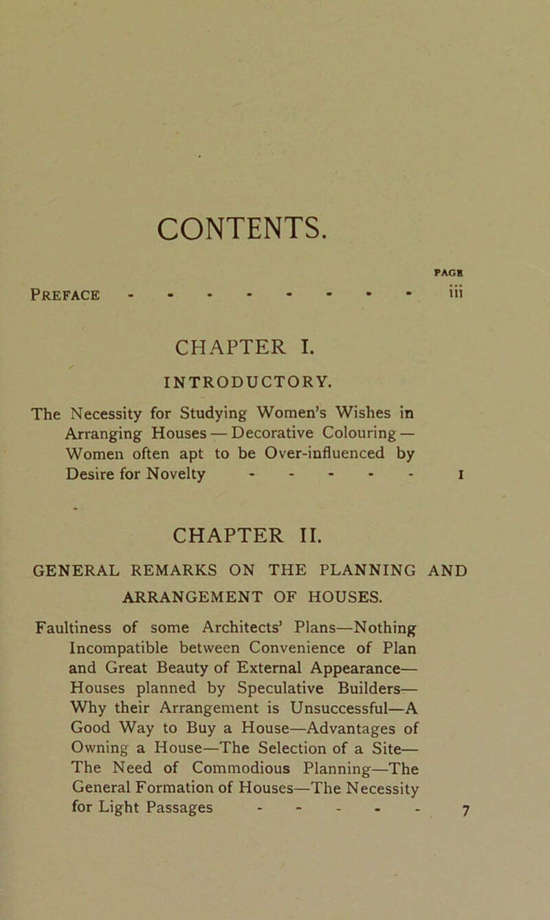 CONTENTS. PAGE Preface iii CHAPTER I. INTRODUCTORY. The Necessity for Studying Women’s Wishes in Arranging Houses — Decorative Colouring — Women often apt to be Over-influenced by Desire for Novelty I CHAPTER II. GENERAL REMARKS ON THE PLANNING AND ARRANGEMENT OF HOUSES. Faultiness of some Architects’ Plans—Nothing Incompatible between Convenience of Plan and Great Beauty of External Appearance— Houses planned by Speculative Builders— Why their Arrangement is Unsuccessful—A Good Way to Buy a House—Advantages of Owning a House—The Selection of a Site— The Need of Commodious Planning—The General Formation of Houses—The Necessity for Light Passages 7