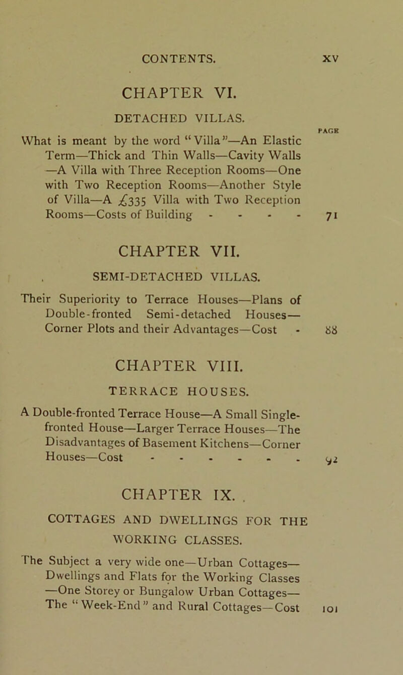 CHAPTER VI. DETACHED VILLAS. PAGE What is meant by the word “Villa”—An Elastic Term—Thick and Thin Walls—Cavity Walls —A Villa with Three Reception Rooms—One with Two Reception Rooms—Another Style of Villa—A ^335 Villa with Two Reception Rooms—Costs of Building .... 71 CHAPTER VII. SEMI-DETACHED VILLAS. Their Superiority to Terrace Houses—Plans of Double-fronted Semi-detached Houses— Corner Plots and their Advantages—Cost - 88 CHAPTER VIII. TERRACE HOUSES. A Double-fronted Terrace House—A Small Single- fronted House—Larger Terrace Houses—The Disadvantages of Basement Kitchens—Corner Houses—Cost ...... 02 CHAPTER IX. . COTTAGES AND DWELLINGS FOR THE WORKING CLASSES. The Subject a very wide one—Urban Cottages— Dwellings and Flats fpr the Working Classes —One Storey or Bungalow Urban Cottages— The “Week-End” and Rural Cottages—Cost 101
