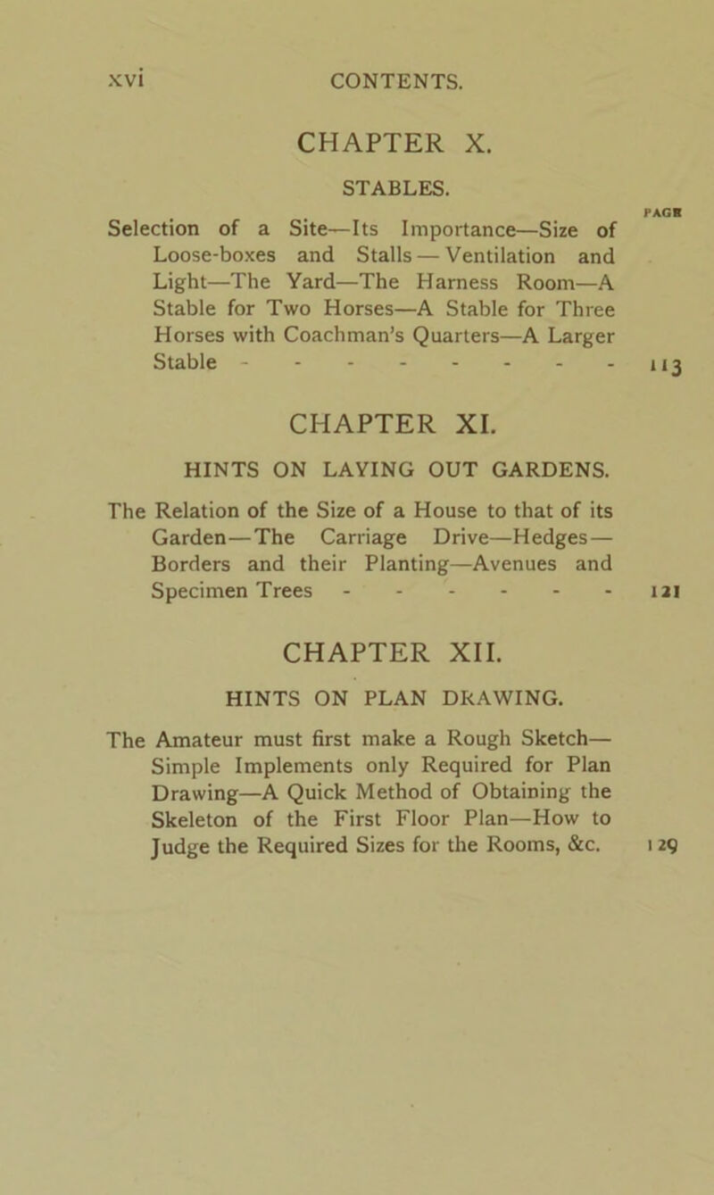 CHAPTER X. STABLES. Selection of a Site—Its Importance—Size of Loose-boxes and Stalls — Ventilation and Light—The Yard—The Harness Room—A Stable for Two Horses—A Stable for Three Horses with Coachman’s Quarters—A Larger Stable - CHAPTER XI. HINTS ON LAYING OUT GARDENS. The Relation of the Size of a House to that of its Garden—The Carriage Drive—Hedges — Borders and their Planting—Avenues and Specimen Trees CHAPTER XII. HINTS ON PLAN DRAWING. The Amateur must first make a Rough Sketch— Simple Implements only Required for Plan Drawing—A Quick Method of Obtaining the Skeleton of the First Floor Plan—How to Judge the Required Sizes for the Rooms, &c. PAGR “3 121 129