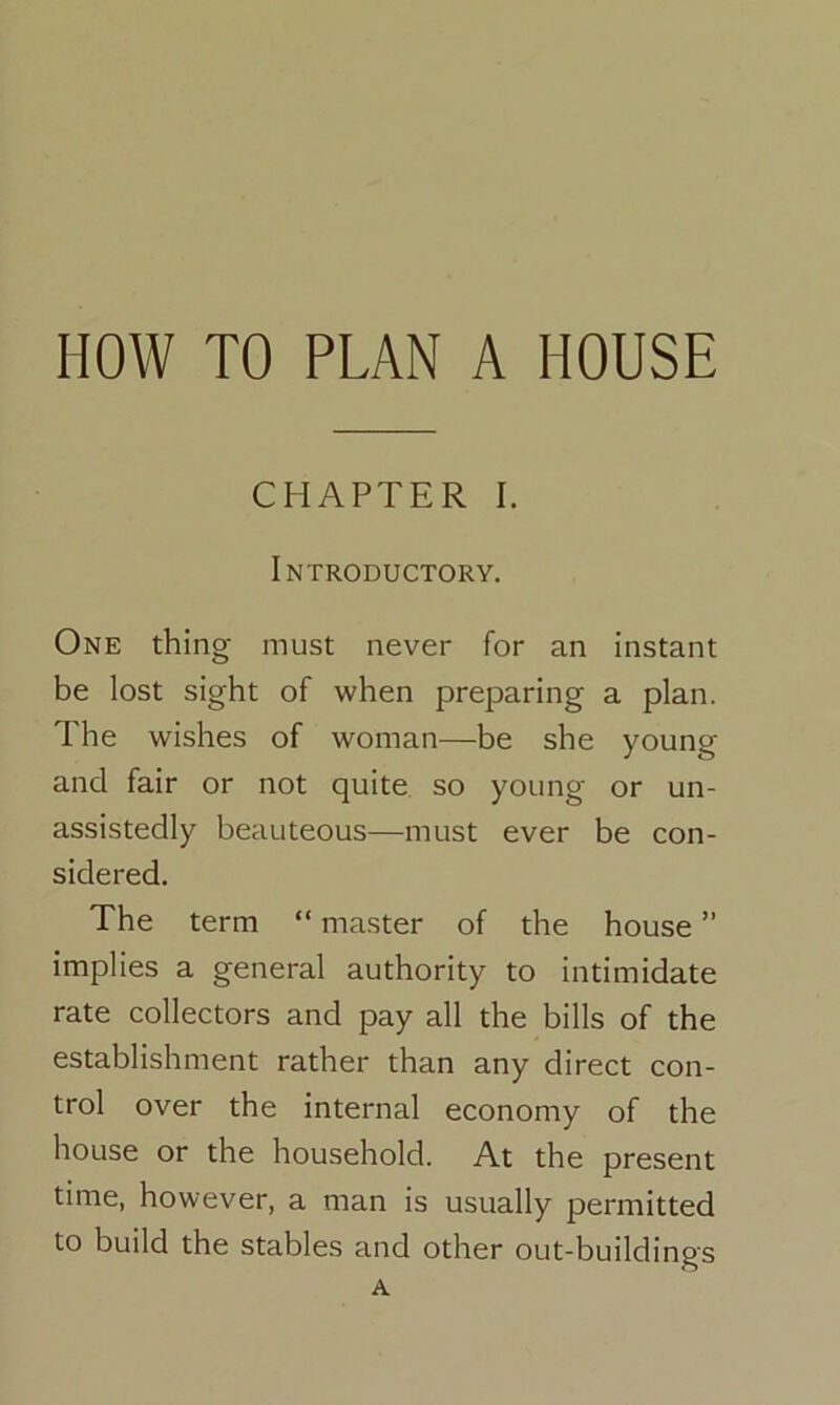 HOW TO PLAN A HOUSE CHAPTER I. Introductory. One thing- must never for an instant be lost sight of when preparing a plan. The wishes of woman—be she young and fair or not quite so young or un- assistedly beauteous—must ever be con- sidered. The term “ master of the house ” implies a general authority to intimidate rate collectors and pay all the bills of the establishment rather than any direct con- trol over the internal economy of the house or the household. At the present time, however, a man is usually permitted to build the stables and other out-buildings A