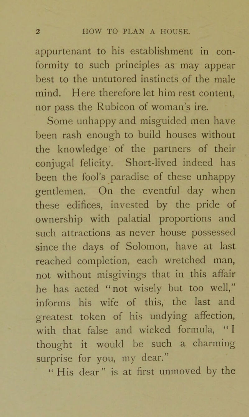 appurtenant to his establishment in con- formity to such principles as may appear best to the untutored instincts of the male mind. Here therefore let him rest content, nor pass the Rubicon of woman’s ire. Some unhappy and misguided men have been rash enough to build houses without the knowledge of the partners of their conjugal felicity. Short-lived indeed has been the fool’s paradise of these unhappy gentlemen. On the eventful day when these edifices, invested by the pride of ownership with palatial proportions and such attractions as never house possessed since the days of Solomon, have at last reached completion, each wretched man, not without misgivings that in this affair he has acted “ not wisely but too well,” informs his wife of this, the last and greatest token of his undying affection, with that false and wicked formula, “ I thought it would be such a charming surprise for you, my dear.” “ His dear” is at first unmoved by the