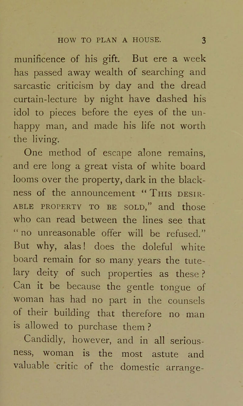 munificence of his gift. But ere a week has passed away wealth of searching and sarcastic criticism by day and the dread curtain-lecture by night have dashed his idol to pieces before the eyes of the un- happy man, and made his life not worth the living. One method of escape alone remains, and ere long a great vista of white board looms over the property, dark in the black- ness of the announcement “This desir- able property to be sold,” and those who can read between the lines see that “ no unreasonable offer will be refused.” But why, alas! does the doleful white board remain for so many years the tute- lary deity of such properties as these ? Can it be because the o-entle tonoue of o o woman has had no part in the counsels of their building that therefore no man is allowed to purchase them ? Candidly, however, and in all serious- ness, woman is the most astute and valuable critic of the domestic arrange-