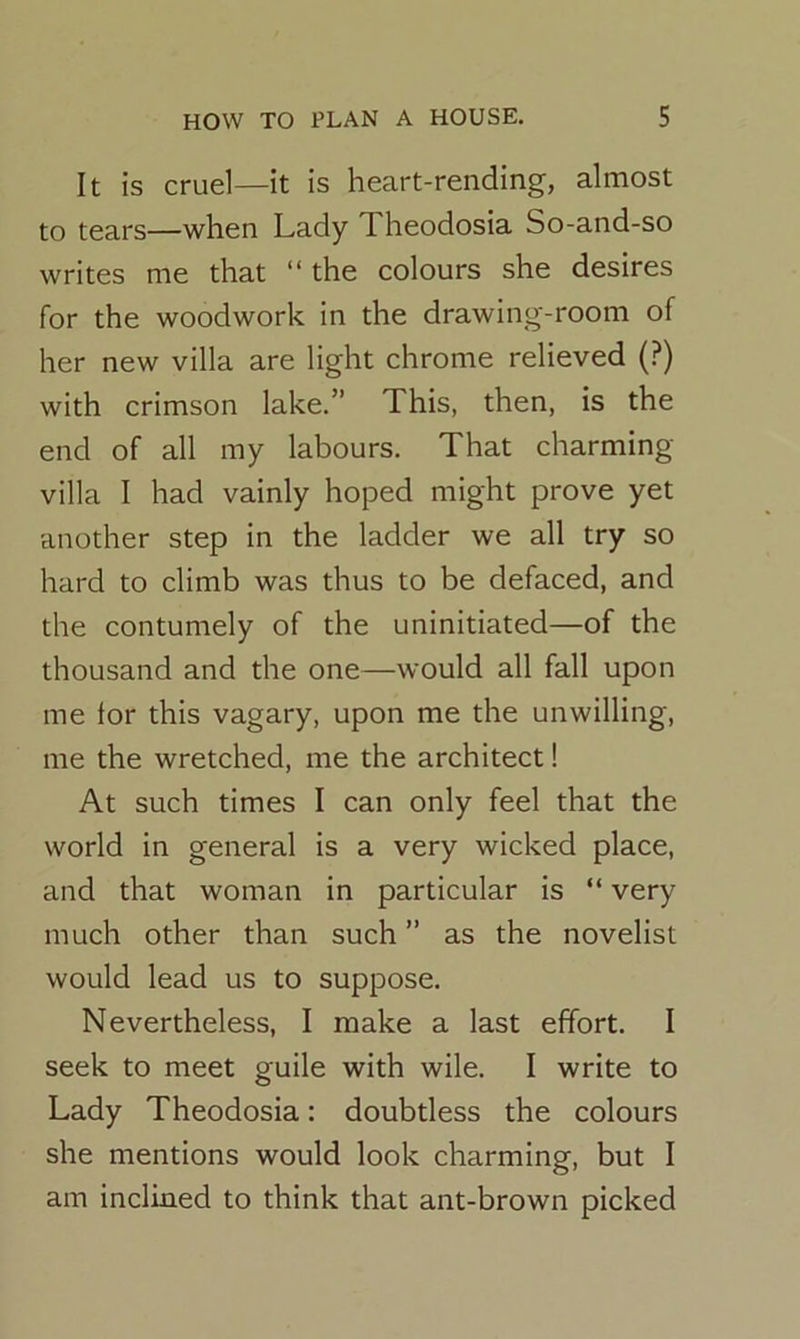 It is cruel—it is heart-rending, almost to tears—when Lady I heodosia So-and-so writes me that “ the colours she desires for the woodwork in the drawing-room of her new villa are light chrome relieved (?) with crimson lake.” This, then, is the end of all my labours. That charming- villa I had vainly hoped might prove yet another step in the ladder we all try so hard to climb was thus to be defaced, and the contumely of the uninitiated—of the thousand and the one—would all fall upon me ior this vagary, upon me the unwilling, me the wretched, me the architect! At such times I can only feel that the world in general is a very wicked place, and that woman in particular is “ very much other than such ” as the novelist would lead us to suppose. Nevertheless, I make a last effort. I seek to meet guile with wile. I write to Lady Theodosia: doubtless the colours she mentions would look charming, but I am inclined to think that ant-brown picked