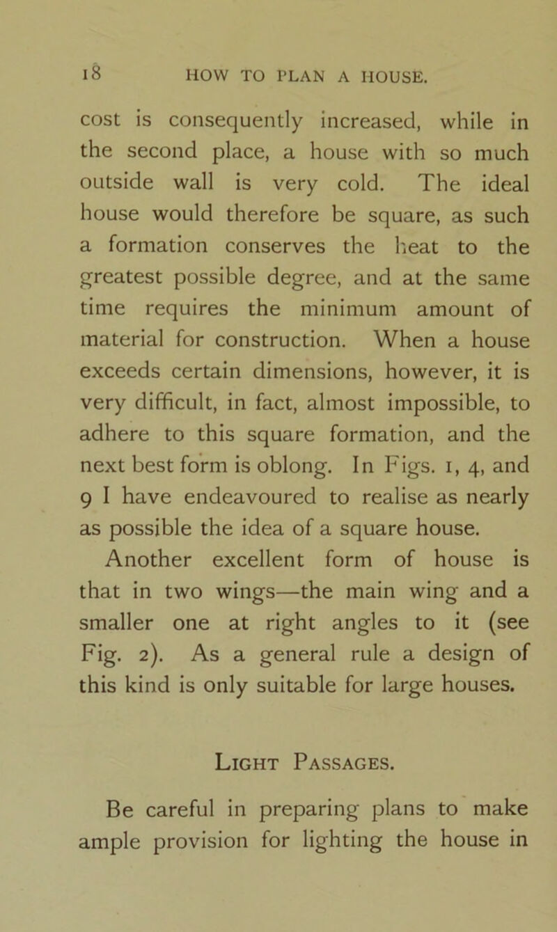cost is consequently increased, while in the second place, a house with so much outside wall is very cold. The ideal house would therefore be square, as such a formation conserves the heat to the greatest possible degree, and at the same time requires the minimum amount of material for construction. When a house exceeds certain dimensions, however, it is very difficult, in fact, almost impossible, to adhere to this square formation, and the next best form is oblong. In Figs, i, 4, and 9 I have endeavoured to realise as nearly as possible the idea of a square house. Another excellent form of house is that in two wings—the main wing and a smaller one at right angles to it (see Fig. 2). As a general rule a design of this kind is only suitable for large houses. Light Passages. Be careful in preparing plans to make ample provision for lighting the house in
