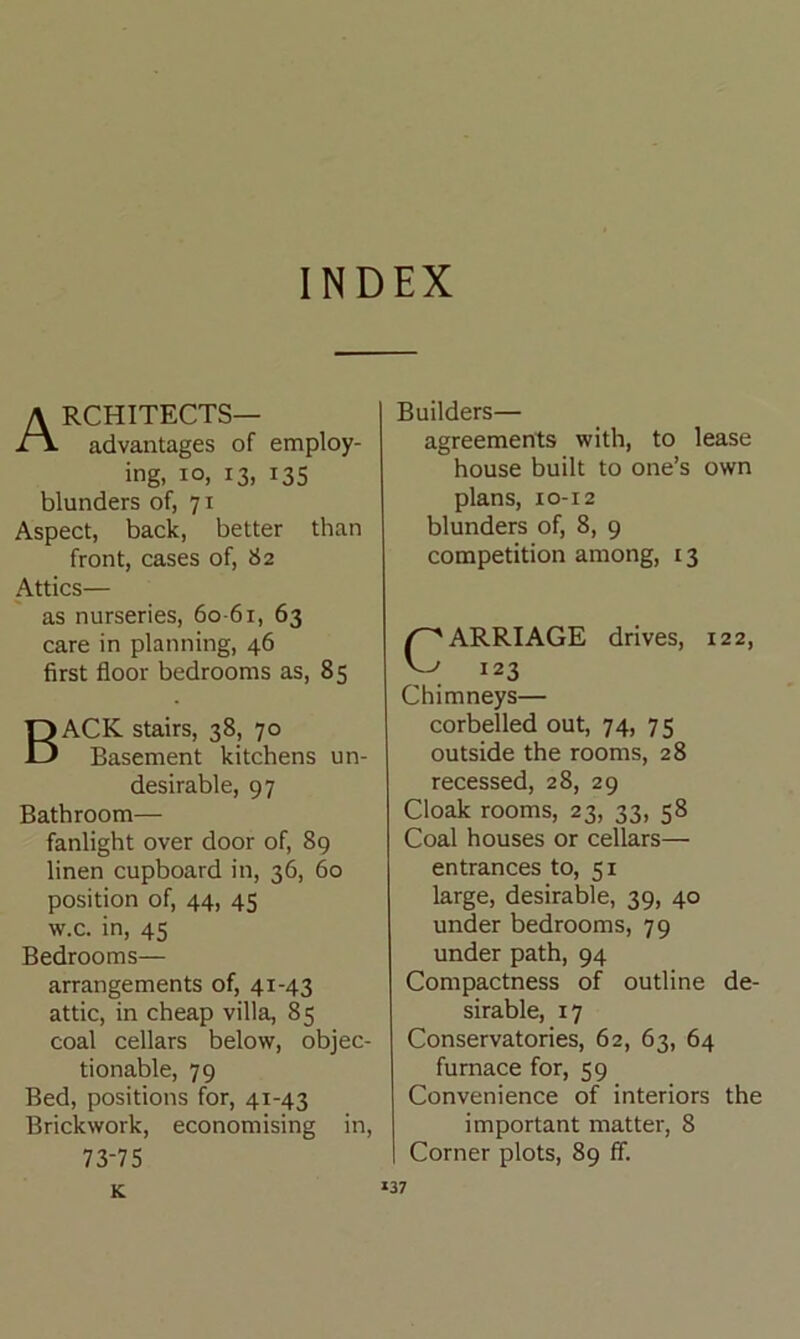INDEX Architects— advantages of employ- ing, io, 13, 135 blunders of, 71 Aspect, back, better than front, cases of, 82 Attics— as nurseries, 60-61, 63 care in planning, 46 first floor bedrooms as, 85 BACK stairs, 38, 70 Basement kitchens un- desirable, 97 Bathroom— fanlight over door of, 89 linen cupboard in, 36, 60 position of, 44, 45 w.c. in, 45 Bedrooms— arrangements of, 41-43 attic, in cheap villa, 85 coal cellars below, objec- tionable, 79 Bed, positions for, 41-43 Brickwork, economising in, 73-75 Builders— agreements with, to lease house built to one’s own plans, XO-12 blunders of, 8, 9 competition among, 13 /CARRIAGE drives, 122, ^ 123 Chimneys— corbelled out, 74, 75 outside the rooms, 28 recessed, 28, 29 Cloak rooms, 23, 33, 58 Coal houses or cellars— entrances to, 51 large, desirable, 39, 40 under bedrooms, 79 under path, 94 Compactness of outline de- sirable, 17 Conservatories, 62, 63, 64 furnace for, 59 Convenience of interiors the important matter, 8 Corner plots, 89 ff. K.
